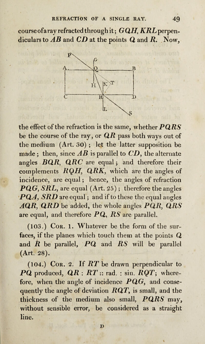 course ofa ray refracted through it; GQH, KRL perpen¬ diculars to AB and CD at the points Q and R. .Now, the effect of the refraction is the same, whether PQRS be the course of the ray, or QR pass both ways out of the medium (Art. 30) ; let the latter supposition be made ; then, since AB is parallel to CD, the alternate angles BQR, QRC are equal; and therefore their complements RQH, QRK, which are the angles of incidence, are equal; hence, the angles of refraction PQG, SRL, are equal (Art. 25); therefore the angles PQA, SRD are equal ; and if to these the equal angles AQR, QRD be added, the whole angles PQR, QRS are equal, and therefore PQ, RS are parallel. (103.) Cor. 1. Whatever be the form of the sur¬ faces, if the planes which touch them at the points Q and R be parallel, PQ and RS will be parallel (Art. 28). (104.) Cor. 2. If RT be drawn perpendicular to PQ produced, QR : RT:: rad. : sin. RQT; where¬ fore, when the angle of incidence PQG, and conse¬ quently the angle of deviation RQT, is small, and the thickness of the medium also small, PQRS may, without sensible error, be considered as a straight line. D