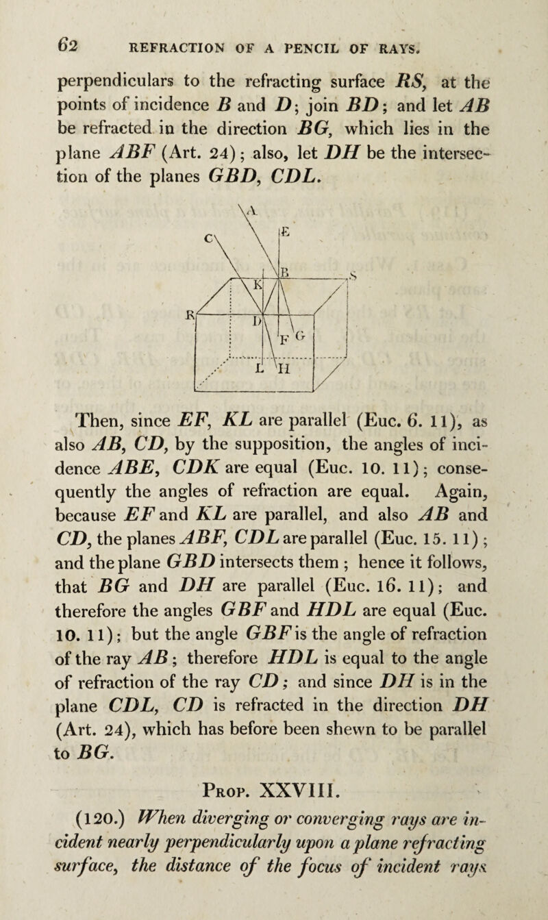 perpendiculars to the refracting surface RS, at the points of incidence R and Z); join BD; and let AB be refracted in the direction BG, which lies in the plane ABF (Art. 24); also, let DH be the intersec¬ tion of the planes GBD, CDL. Then, since EF, KL are parallel (Euc. 6. 11), as also AB, CD, by the supposition, the angles of inci¬ dence ABE, CDK are equal (Euc. 10. 11); conse¬ quently the angles of refraction are equal. Again, because EF and KL are parallel, and also AB and CD, the planes ABF, CDL are parallel (Euc. 15. 11); and the plane GBD intersects them ; hence it follows, that BG and DH are parallel (Euc. l6. 11); and therefore the angles GBF and HDL are equal (Euc. 10. 11); but the angle GBF is the angle of refraction of the ray AB; therefore HDL is equal to the angle of refraction of the ray CD; and since DH is in the plane CDL, CD is refracted in the direction DH (Art. 24), which has before been shewn to be parallel to BG. Prop. XXVIII. (120.) When diverging or converging rays are in¬ cident nearly perpendicularly upon a plane rejracting surface, the distance of the focus of incident rays