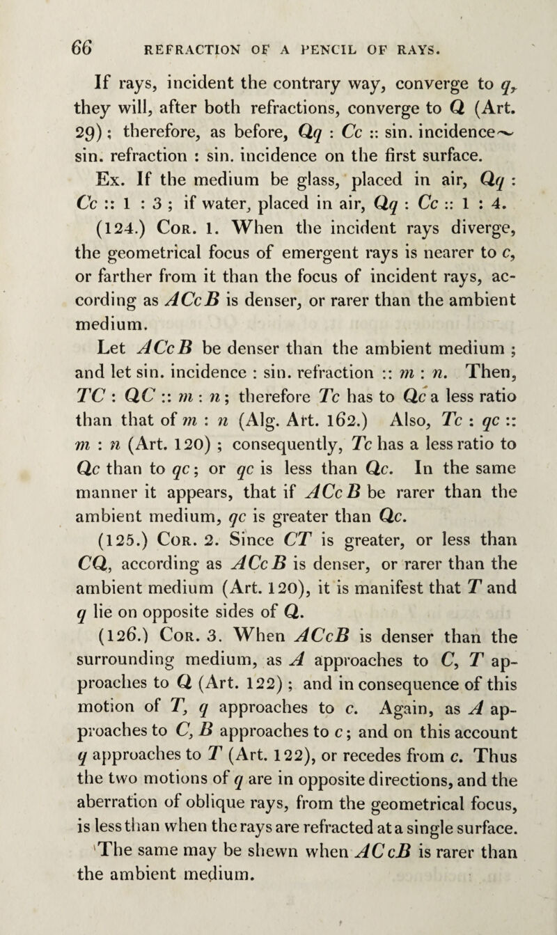 If rays, incident the contrary way, converge to qr they will, after both refractions, converge to Q (Art. 29); therefore, as before, Qq : Cc :: sin. incidence^ sin. refraction : sin. incidence on the first surface. Ex. If the medium be glass, placed in air, Qq : Cc :: 1 : 3 ; if water^ placed in air, Qq : Cc :: 1 : 4. (124.) Cor. 1. When the incident rays diverge, the geometrical focus of emergent rays is nearer to c, or farther from it than the focus of incident rays, ac¬ cording as ACcB is denser, or rarer than the ambient medium. Let ACcB be denser than the ambient medium ; and let sin. incidence : sin. refraction :: m : n. Then, TC : QC :: m : n ; therefore Tc has to Qc a less ratio than that of m : n (Alg. Art. 162.) Also, Tc : qc :: m : n (Art. 120) ; consequently, Tc has a less ratio to Qc than to qc; or qc is less than Qc. In the same manner it appears, that if ACcB be rarer than the ambient medium, qc is greater than Qc. (125.) Cor. 2. Since CT is greater, or less than CQ, according as ACcB is denser, or rarer than the ambient medium (Art. 120), it is manifest that T and q lie on opposite sides of Q. (126.) Cor. 3. When ACcB is denser than the surrounding medium, as A approaches to C, T ap¬ proaches to Q (Art. 122); and inconsequence of this motion of T} q approaches to c. Again, as A ap¬ proaches to C, B approaches to c; and on this account q approaches to T (Art. 122), or recedes from c. Thus the two motions of q are in opposite directions, and the aberration of oblique rays, from the geometrical focus, is less than when the rays are refracted at a single surface. 'The same may be shewn when ACcB is rarer than the ambient medium.