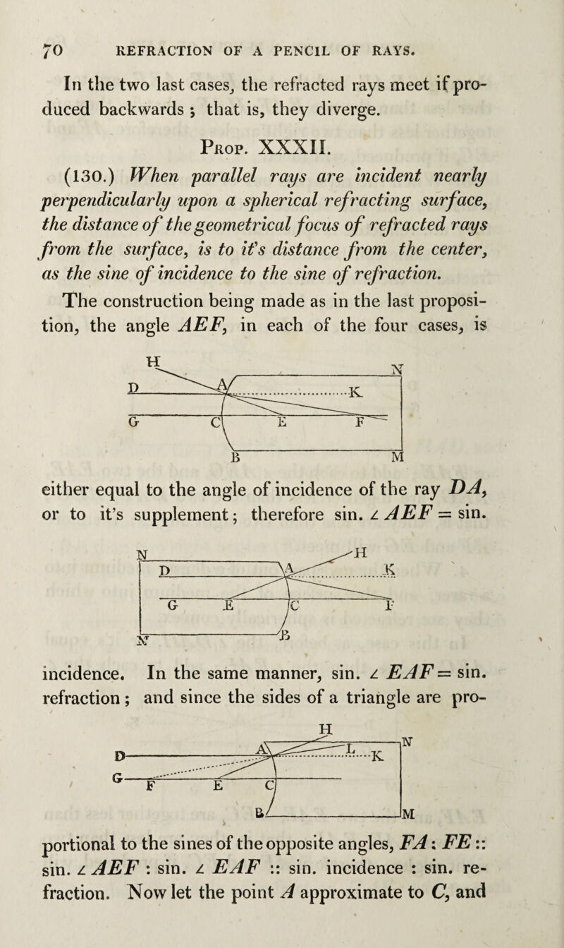 In the two last cases, the refracted rays meet if pro¬ duced backwards *, that is, they diverge. Prop. XXXII. (130.) When parallel rays are incident nearly perpendicularly upon a spherical refracting surface, the distance of the geometrical focus of refracted rays from the surface, is to it's distance from the center, as the sine of incidence to the sine of refraction. The construction being made as in the last proposi¬ tion, the angle AEF, in each of the four cases, is B M either equal to the angle of incidence of the ray DA, or to it’s supplement; therefore sin. z AEF = sin. incidence. In the same manner, sin. z EAF= sin. refraction ; and since the sides of a triangle are pro- H portional to the sines of the opposite angles, FA: FE:: sin. z AEF : sin. z EAF :: sin. incidence : sin. re¬ fraction. Now let the point A approximate to C, and
