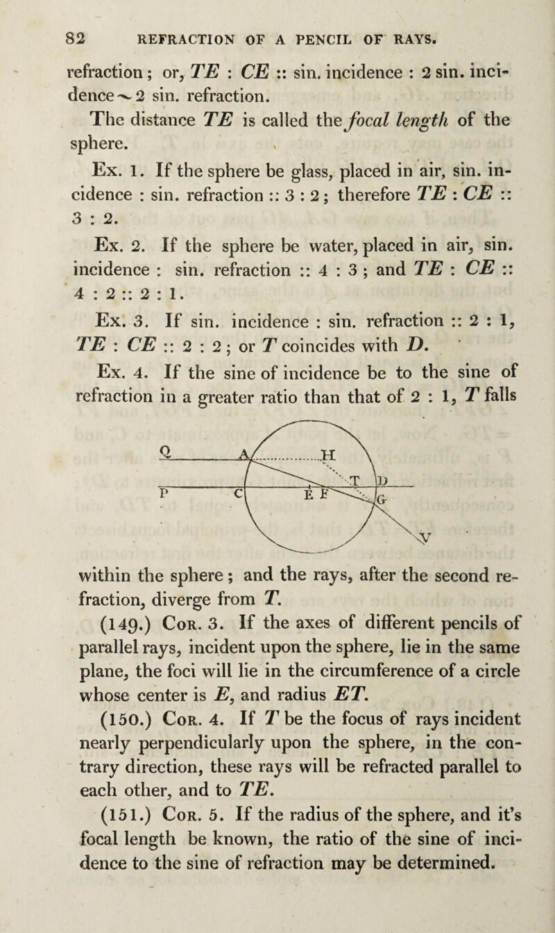 refraction ; or, TE : CE :: sin. incidence : 2 sin. inci¬ dence ^2 sin. refraction. The distance TE is called the focal length of the sphere. Ex. 1. If the sphere be glass, placed in air, sin. in¬ cidence : sin. refraction :: 3 : 2; therefore TE : CE :: 3 : 2. Ex. 2. If the sphere be water, placed in air, sin. incidence : sin. refraction :: 4 : 3 ; and TE : CE :: 4 : 2 :: 2 : 1. Ex. 3. If sin. incidence : sin. refraction :: 2 : 1, TE : CE :: 2 : 2; or T coincides with D. Ex. 4. If the sine of incidence be to the sine of refraction in a greater ratio than that of 2 : 1, T falls within the sphere; and the rays, after the second re¬ fraction, diverge from T. (149.) Cor. 3. If the axes of different pencils of parallel rays, incident upon the sphere, lie in the same plane, the foci will lie in the circumference of a circle whose center is E, and radius ET. (150.) Cor. 4. If T be the focus of rays incident nearly perpendicularly upon the sphere, in the con¬ trary direction, these rays will be refracted parallel to each other, and to TE. (151.) Cor. 5. If the radius of the sphere, and it’s focal length be known, the ratio of the sine of inci¬ dence to the sine of refraction may be determined.