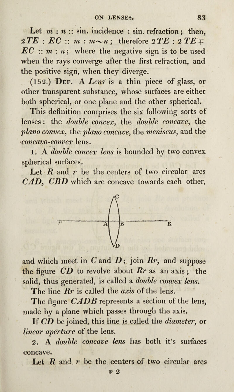 Let m in:: sin. incidence : sin. refraction; then, 2TE : EC :: m : m^n; therefore 2TE : 2 TE + EC :: m : n; where the negative sign is to be used when the rays converge after the first refraction, and the positive sign, when they diverge. (152.) Def. A Lens is a thin piece of glass, or other transparent substance, whose surfaces are either both spherical, or one plane and the other spherical. This definition comprises the six following sorts of lenses: the double convex, the double concave, the piano convex, the piano concave, the meniscus, and the concavo-convex lens. 1. A double convex lens is bounded by two convex spherical surfaces. Let R and r be the centers of two circular arcs CAD, CBD which are concave towards each other, and which meet in C and D; join Rr, and suppose the figure CD to revolve about Rr as an axis ; the solid, thus generated, is called a double convex lens. The line Rr is called the axis of the lens. The figure CADB represents a section of the lens, made by a plane which passes through the axis. If CD be joined, this line is called the diameter, or linear aperture of the lens. 2. A double concave lens has both it’s surfaces concave. Let R and r be the centers of two circular arcs