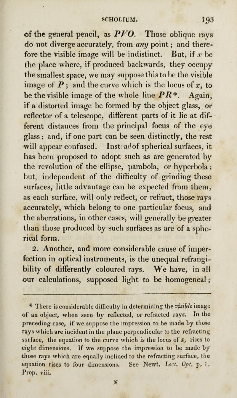 of the general pencil, as WO. Those oblique rays do not diverge accurately, from any point; and there¬ fore the visible image will be indistinct. But, if x be the place where, if produced backwards, they occupy the smallest space, we may suppose this to be the visible image of P ; and the curve which is the locus of x, to be the visible image of the whole line PR*. Again, if a distorted image be formed by the object glass, or reflector of a telescope, different parts of it lie at dif¬ ferent distances from the principal focus of the eye glass; and, if one part can be seen distinctly, the rest will appear confused. Inst ad of spherical surfaces, it has been proposed to adopt such as are generated by the revolution of the ellipse, parabola, or hyperbola; but, independent of the difficulty of grinding these surfaces, little advantage can be expected from them, as each surface, will only reflect, or refract, those rays accurately, which belong to one particular focus, and the aberrations, in other cases, will generally be greater than those produced by such surfaces as are of a sphe¬ rical form. 2. Another, and more considerable cause of imper¬ fection in optical instruments, is the unequal refrangi- bility of differently coloured rays. We have, in all our calculations, supposed light to be homogeneal; * There is considerable difficulty in determining the visible image of an object, when seen by reflected, or refracted rays. In the preceding case, if we suppose the impression to be made by those rays which are incident in the plane perpendicular to the refracting surface, the equation to the curve which is the locus of x, rises to eight dimensions. If we suppose the impression to be made by those rays which are equally inclined to the refracting surface, the equation rises to four dimensions. See Newt. Lect. Opt. p, I, Prop. viii. N