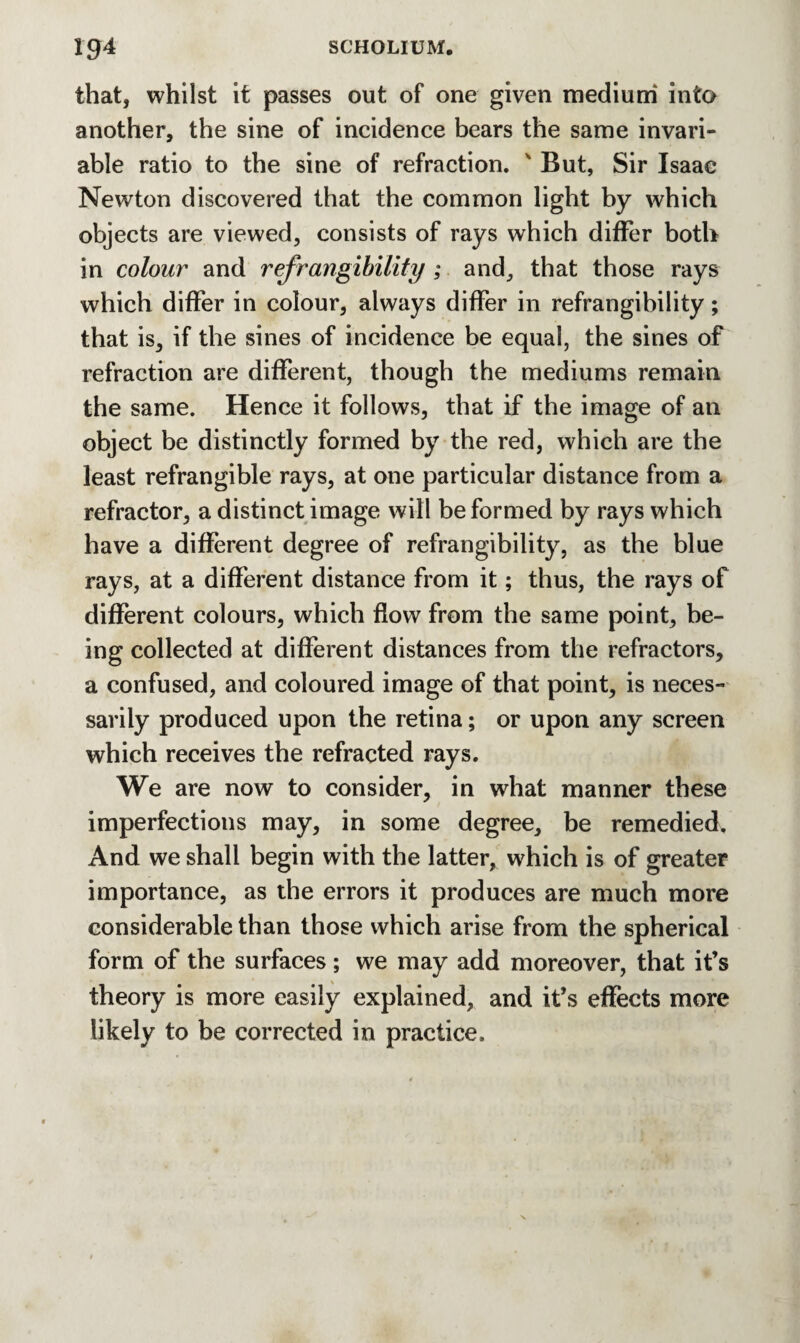 that, whilst it passes out of one given medium into another, the sine of incidence bears the same invari¬ able ratio to the sine of refraction. ' But, Sir Isaac Newton discovered that the common light by which objects are viewed, consists of rays which differ both in colour and refrangibility ; and, that those rays which differ in colour, always differ in refrangibility; that is, if the sines of incidence be equal, the sines of refraction are different, though the mediums remain the same. Hence it follows, that if the image of an object be distinctly formed by the red, which are the least refrangible rays, at one particular distance from a refractor, a distinct image will be formed by rays which have a different degree of refrangibility, as the blue rays, at a different distance from it; thus, the rays of different colours, which flow from the same point, be¬ ing collected at different distances from the refractors, a confused, and coloured image of that point, is neces¬ sarily produced upon the retina; or upon any screen which receives the refracted rays. We are now to consider, in what manner these imperfections may, in some degree, be remedied. And we shall begin with the latter, which is of greater importance, as the errors it produces are much more considerable than those which arise from the spherical form of the surfaces ; we may add moreover, that it’s theory is more easily explained, and it’s effects more likely to be corrected in practice.