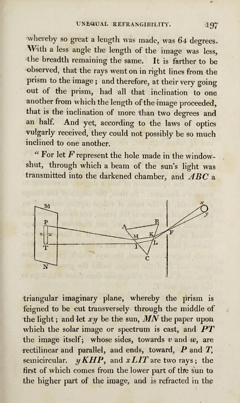 wnereby so great a length was made, was 64 degrees. With a less angle the length of the image was less, the breadth remaining the same. It is farther to be observed, that the rays went on in right lines from the prism to the image ; and therefore, at their very going out of the prism, had all that inclination to one another from which the length of the image proceeded, that is the inclination of more than two degrees and an half. And yet, according to the laws of optics vulgarly received, they could not possibly be so much inclined to one another. “ For let F represent the hole made in the window- shut, through which a beam of the sun’s light was transmitted into the darkened chamber, and ABC a triangular imaginary plane, whereby the prism is feigned to be cut transversely through the middle of the light; and let xy be the sun, MN the paper upon which the solar image or spectrum is cast, and PT the image itself; whose sides, towards v and w, are rectilinear and parallel, and ends, toward, P and Tt semicircular. yKHP, and xLIT are two rays; the first of which comes from the lower part of the sun to the higher part of the image, and is refracted in the