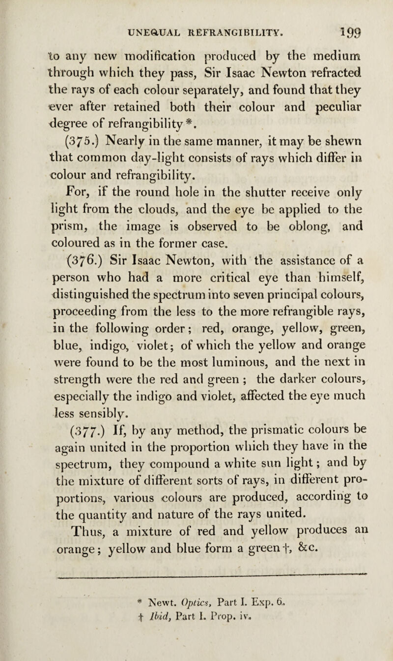 to any new modification produced by the medium through which they pass, Sir Isaac Newton refracted the rays of each colour separately, and found that they ever after retained both their colour and peculiar degree of refrangibility *. (375.) Nearly in the same manner, it may be shewn that common day-light consists of rays which differ in colour and refrangibility. For, if the round hole in the shutter receive only light from the clouds, and the eye be applied to the prism, the image is observed to be oblong, and coloured as in the former case. (376.) Sir Isaac Newton, with the assistance of a person who had a more critical eye than himself, distinguished the spectrum into seven principal colours, proceeding from the less to the more refrangible rays, in the following order; red, orange, yellow, green, blue, indigo, violet; of which the yellow and orange were found to he the most luminous, and the next in strength were the red and green ; the darker colours, especially the indigo and violet, affected the eye much less sensibly. (377*) If* by any method, the prismatic colours be again united in the proportion which they have in the spectrum, they compound a white sun light; and by the mixture of different sorts of rays, in different pro¬ portions, various colours are produced, according to the quantity and nature of the rays united. Thus, a mixture of red and yellow produces an orange; yellow and blue form a greenf, he. * Newt. Optics, Part I. Exp. 6. | Ibid, Part I. Prop. iv.