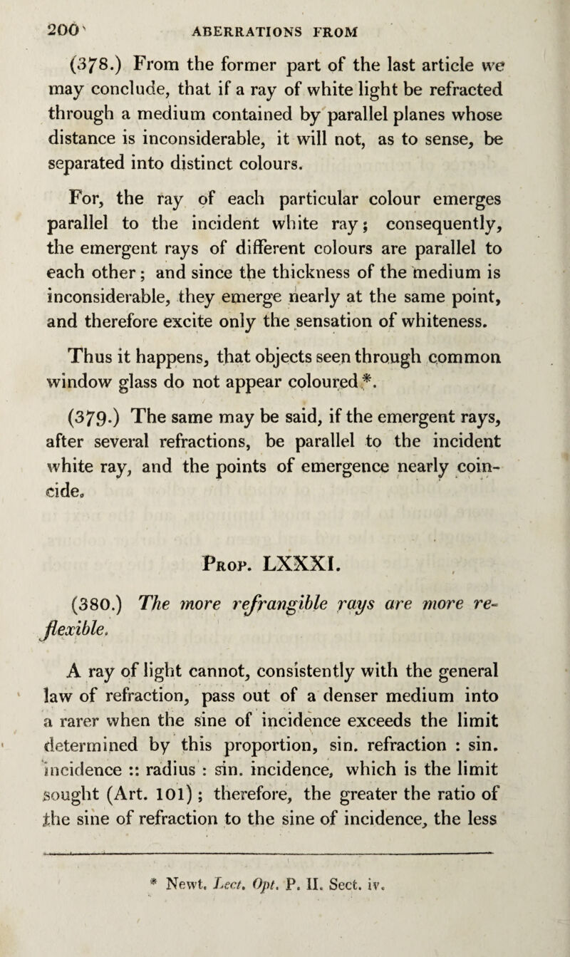 (378.) From the former part of the last article we may conclude, that if a ray of white light be refracted through a medium contained by parallel planes whose distance is inconsiderable, it will not, as to sense, be separated into distinct colours. For, the ray of each particular colour emerges parallel to the incident white ray; consequently, the emergent rays of different colours are parallel to each other; and since the thickness of the medium is inconsiderable, they emerge nearly at the same point, and therefore excite only the sensation of whiteness. Thus it happens, that objects seen through common window glass do not appear coloured *. (379-) The same may be said, if the emergent rays, after several refractions, be parallel to the incident white ray, and the points of emergence nearly coin¬ cide., Prop. LXXXI. (380.) The more refrangible rays are more re-= A ray of light cannot, consistently with the general law of refraction, pass out of a denser medium into a rarer when the sine of incidence exceeds the limit • V \ determined by this proportion, sin. refraction : sin. incidence :: radius : sin. incidence, which is the limit sought (Art. 101); therefore, the greater the ratio of the sine of refraction to the sine of incidence, the less flexible