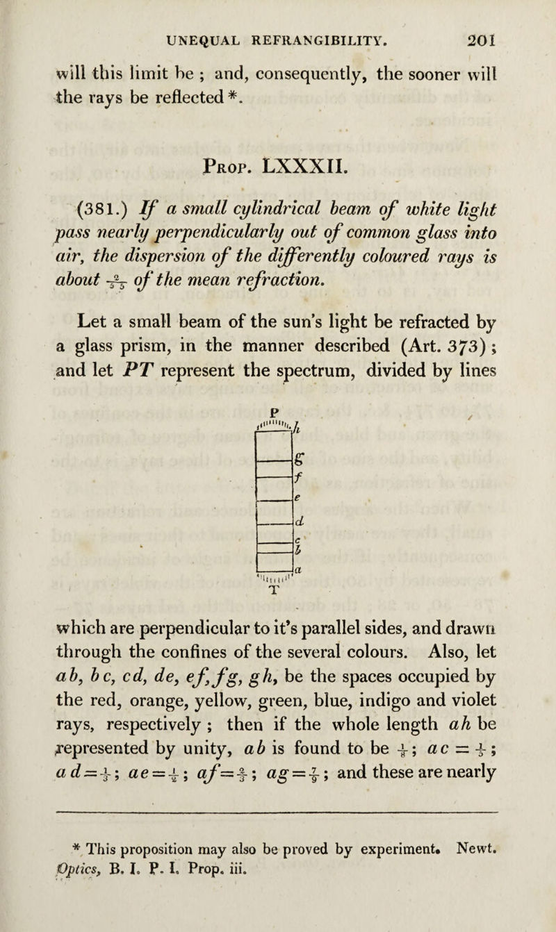 will this limit be ; and, consequently, the sooner will the rays be reflected*. Prop. LXXXII. (381.) If a small cylindrical beam of white light pass nearly perpendicularly out of common glass into air, the dispersion of the differently coloured rays is about -V of the mean refraction. Let a small beam of the sun’s light be refracted by a glass prism, in the manner described (Art. 373) ; and let PT represent the spectrum, divided by lines p ,•’<1.7. & f e d c h a ' which are perpendicular to it’s parallel sides, and drawn through the confines of the several colours. Also, let ab, be, cd, de, effg, gh9 be the spaces occupied by the red, orange, yellow, green, blue, indigo and violet rays, respectively ; then if the whole length ah be represented by unity, ab is found to be -L; ac = 4-; a d=z a. ; ae — ^\ af=%; ag = ^; and these are nearly * This proposition may also be proved by experiment* Newt. Optics, B. I. P- I. Prop. iii. « « •