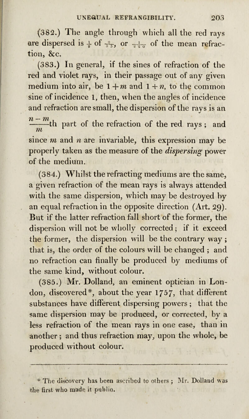 (382.) The angle through which all the red rays are dispersed is a- of ^ or of the mean refrac¬ tion, &c. (383.) In general, if the sines of refraction of the red and violet rays, in their passage out of any given medium into air, be 1 -\-m and 1 +??, to the common sine of incidence 1, then, when the angles of incidence and refraction are small, the dispersion of the rays is an Yi_ ———th part of the refraction of the red rays ; and since m and n are invariable, this expression may be properly taken as the measure of the dispersing power of the medium. (384.) Whilst the refracting mediums are the same, a given refraction of the mean rays is always attended with the same dispersion, which may be destroyed by an equal refraction in the opposite direction (Art. 29). But if the latter refraction fall short of the former, the dispersion will not be wholly corrected; if it exceed the former, the dispersion will be the contrary way ; that is, the order of the colours will be changed ; and no refraction can finally be produced by mediums of the same kind, without colour. (385.) Mr. Dolland, an eminent optician in Lon¬ don, discovered*, about the year 1757, that different substances have different dispersing powers ; that the same dispersion may be produced, or corrected, by a less refraction of the mean rays in one case, than in another; and thus refraction may, upon the whole, be produced without colour. * The discovery has been ascribed to others ; Mr. Dolland was the first who made it public.