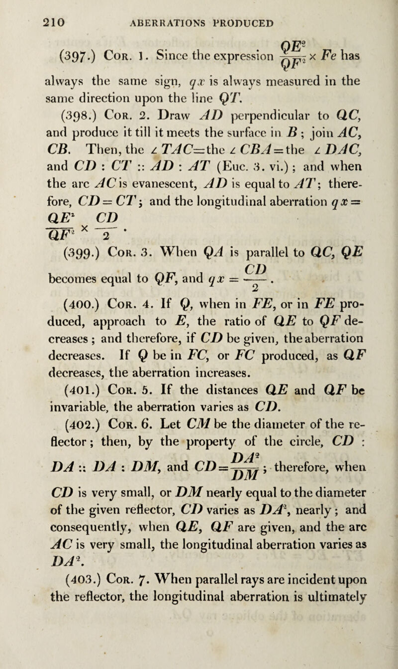 OEs (397.) Cor. 1. Since the expression has always the same sign, qx is always measured in the same direction upon the line QT. (398.) Cor. 2. Draw AD perpendicular to QC, and produce it till it meets the surface in B ; join AC, CB. Then, the z TAC~the z CBA = the z DAC} and CD : CT :: AD : AT (Euc. 3. vi.); and when the arc AC is evanescent, AD is equal to AT; there¬ fore, CD= CT$ and the longitudinal aberration qx~ QE1 CD OF2 x 2 ‘ (399.) Cor. 3. When QA is parallel to QC, QE CD becomes equal to QF, and qx — -— . (400.) Cor. 4. If Q, when in FE, or in FE pro¬ duced, approach to E, the ratio of QE to QF de¬ creases ; and therefore, if CD be given, the aberration decreases. If Q be in FC, or FC produced, as QF decreases, the aberration increases. (401.) Cor. 5. If the distances QE and QF be invariable, the aberration varies as CD. (402.) Cor. 6. Let CM be the diameter of the re¬ flector ; then, by the property of the circle, CD : /) 42 DA :: DA : DM, and CD = ; therefore, when CD is very small, or DM nearly equal to the diameter of the given reflector, CD varies as DA2, nearly; and consequently, when QE, QF are given, and the arc AC is very small, the longitudinal aberration varies as DA\ (403.) Cor. 7* When parallel rays are incident upon the reflector, the longitudinal aberration is ultimately
