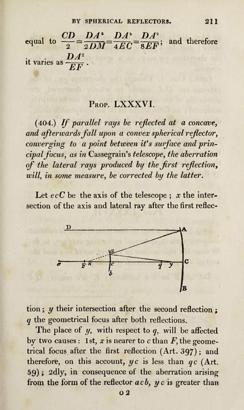 equal to CD 2 DA* DA1 DA2 2DM~4EC~8EF; it varies as DA2 EF * and therefore Prop. LXXXVI. (404.) If parallel rays be reflected at a concave, and afterwards fall upon a convex spherical reflector, converging to a point between it's surface and prin¬ cipal focus, as in Cassegrain’s telescope, the aberration of the lateral rays produced by the first reflection, will, in some measure, be corrected by the latter. Let ecC be the axis of the telescope ; x the inter¬ section of the axis and lateral ray after the first reflec¬ tion ; y their intersection after the second reflection; q the geometrical focus after both reflections. The place of y, with respect to q, will be affected by two causes : 1st, x is nearer to c than F, the geome¬ trical focus after the first reflection (Art. 397); and therefore, on this account, yc is less than qc (Art. 59); 2dly, in consequence of the aberration arising from the form of the reflector acb, yc is greater than