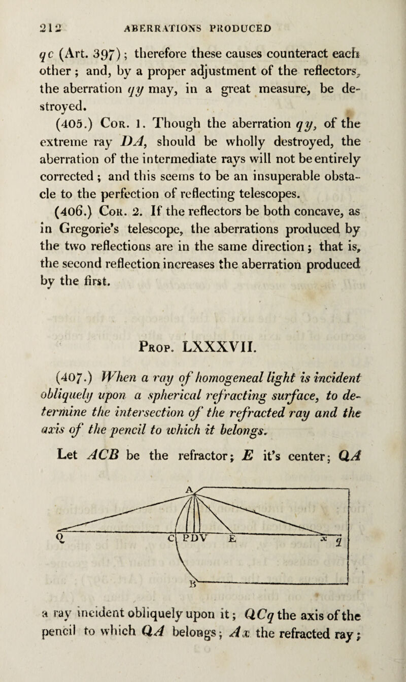 o I o A ** qc (Art. 397); therefore these causes counteract each other ; and, by a proper adjustment of the reflectors, the aberration qy may, in a great measure, be de- (405.) Cor. 1. Though the aberration qy3 of the extreme ray DA, should be wholly destroyed, the aberration of the intermediate rays will not be entirely corrected ; and this seems to be an insuperable obsta¬ cle to the perfection of reflecting telescopes. (406.) Cor. 2. If the reflectors be both concave, as in Gregorie’s telescope, the aberrations produced by the two reflections are in the same direction; that is, the second reflection increases the aberration produced by the first. t . , f 1 Prop. LXXXVII. (407.) When a ray of homogeneal light is incident obliquely upon a spherical refracting surface, to de¬ termine the intersection of the refracted ray and the axis of the pencil to which it belongs. Let ACB be the refractor; E it’s center; QA a ray incident obliquely upon it; QCq the axis of the pencil to which QA belongs; Ax the refracted ray;