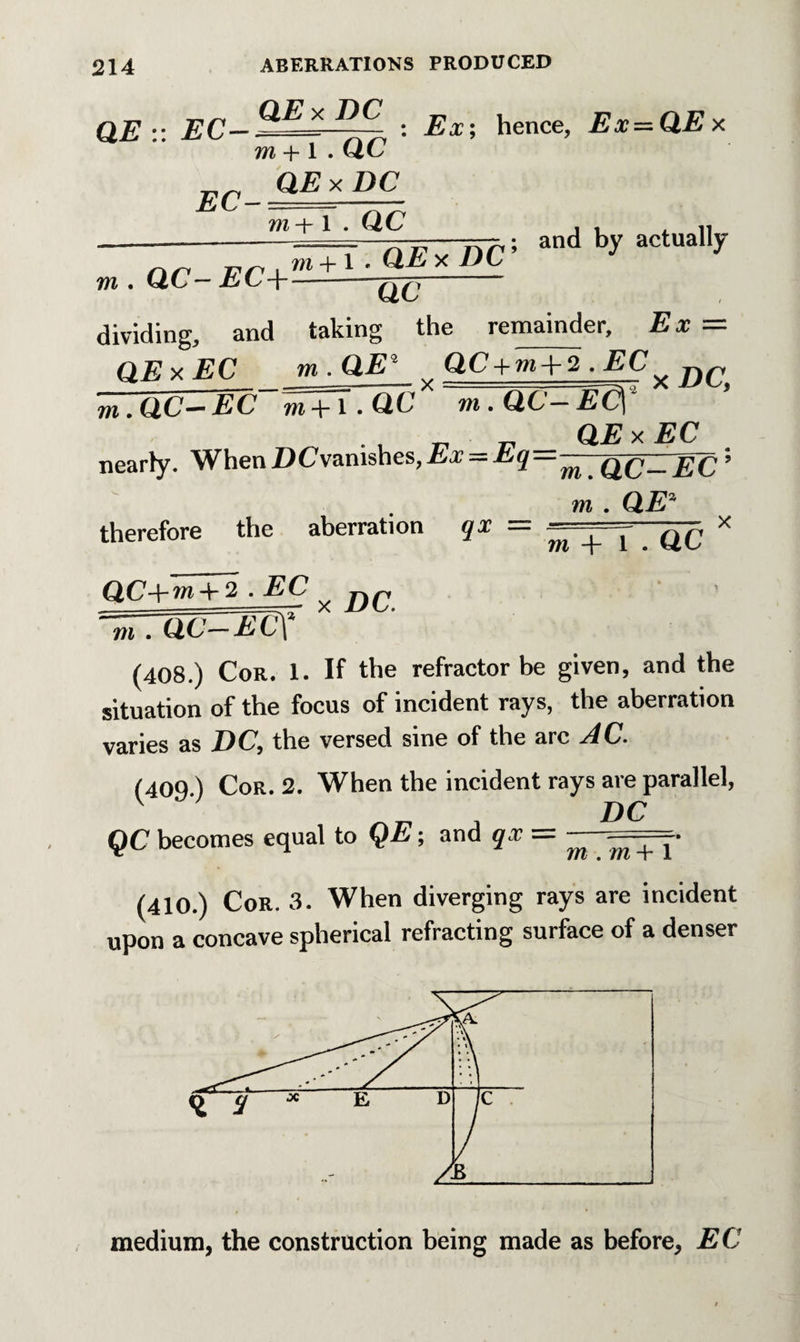 QE :: EC X ■ Ex; hence, Ex-QEx EC- m + l . QC QE x DC ; and by actually m + l QExDC9 J J QC in . QC— EC+ dividing, and taking the remainder. Ex = QE x EC m . QEi QC+ . EC ^ m. Q.C—EC m +1 . QC m. Q C-E<X _ „ QExEC nearly. WhenDCv&nishes,Ex — Eq—^—Q^—^^,; m . CLEa therefore the aberration qx = ^ ^ x IT.QC-ECY (408.) Cor. 1. If the refractor be given, and the situation of the focus of incident rays, the aberration varies as DC, the versed sine of the arc AC. (40Q ) Cor. 2. When the incident rays are parallel, - D C QC becomes equal to QE; and qx — ^ + y (410.) Cor. 3. When diverging rays are incident upon a concave spherical refracting surface of a denser medium, the construction being made as before, EC