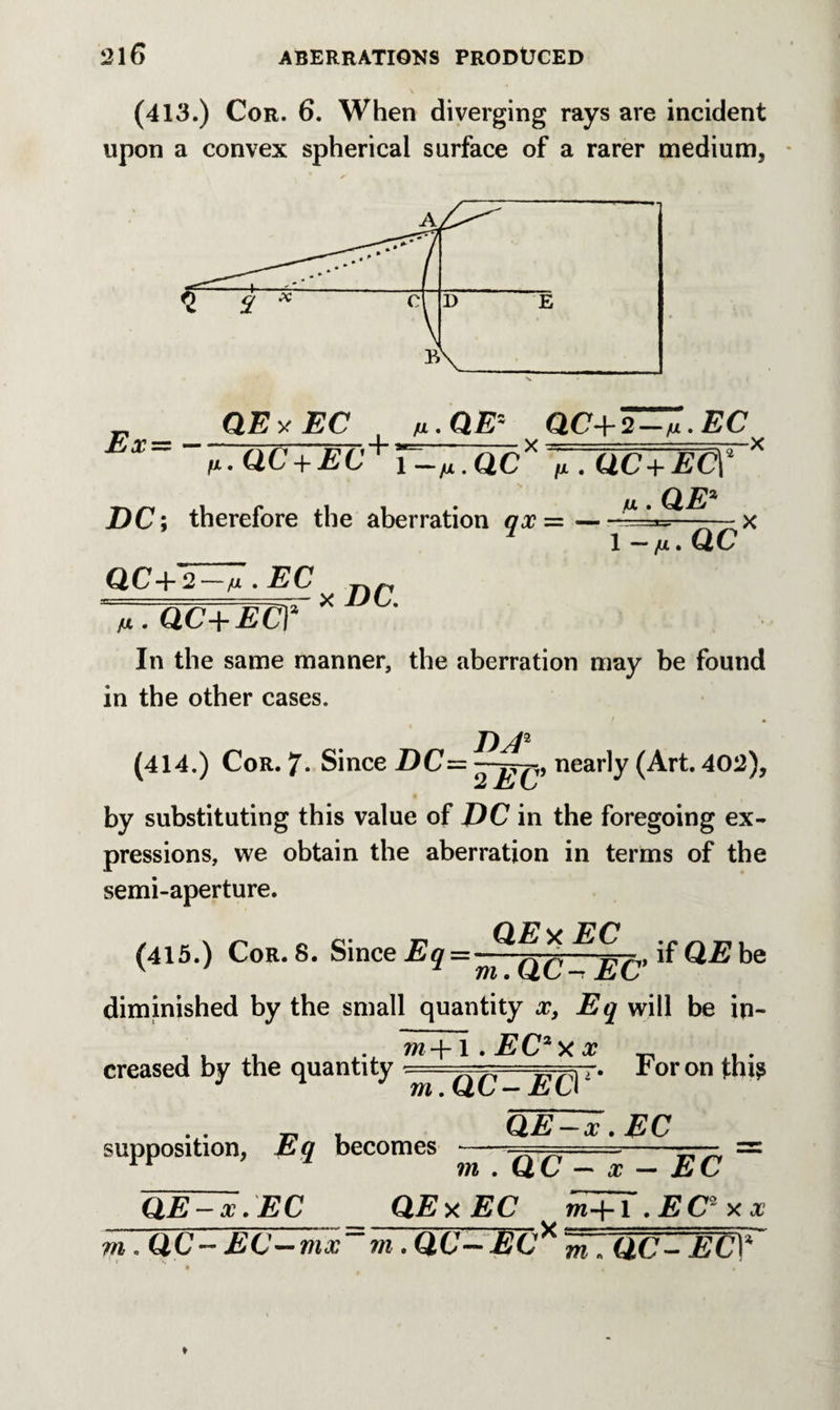 (413.) Cor. 6. When diverging rays are incident upon a convex spherical surface of a rarer medium. Ex — — QEvEC /ul.QE~ QC+2—ix.EC fi.QC + EC+’r-».Q,CXy7GC+EC\* * DC; therefore the aberration ax =-— x * I-/*. QC 1,1' EC x DC. QC+2 V.QC+ECJ In the same manner, the aberration may be found in the other cases. D ;12 (414.) Cor. 7* Since DC— —nearly (Art. 402), by substituting this value of DC in the foregoing ex¬ pressions, we obtain the aberration in terms of the semi-aperture. (415.) Cor. 8. Since if QE be diminished by the small quantity x, Eq will be in¬ creased by the quantity For on thi^ supposition, Eq becomes QE—x. EC m . QC — x — EC QE-x.EC QEy.EC ^m-\-i.EC*xx m. QC~ EC—mx“m. QC—EC* m „ QC- EUY