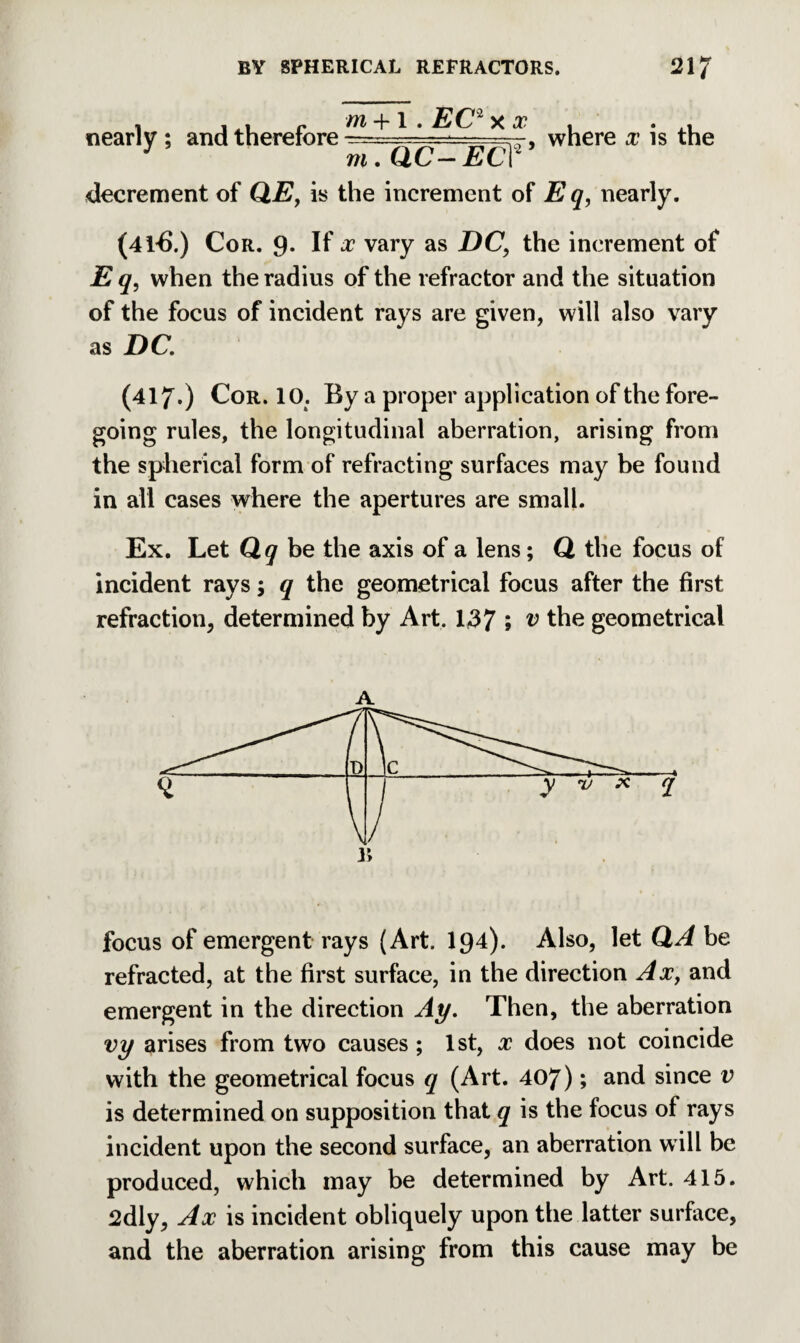 nearly ; and therefore where x is the J m. aC- EC? decrement of QE, is the increment of E q, nearly. (41-6.) Cor. 9. If x vary as DC, the increment of E q, when the radius of the refractor and the situation of the focus of incident rays are given, will also vary as DC. (417*) Cor. 10. By a proper application of the fore¬ going rules, the longitudinal aberration, arising from the spherical form of refracting surfaces may be found in all cases where the apertures are small. Ex. Let Qq be the axis of a lens; Q the focus of incident rays; q the geometrical focus after the first refraction, determined by Art. 137 5 ^ the geometrical A focus of emergent rays (Art. I94). Also, let QA be refracted, at the first surface, in the direction Ax, and emergent in the direction Ay. Then, the aberration vy arises from two causes ; 1st, x does not coincide with the geometrical focus q (Art. 407); and since v is determined on supposition that q is the focus of rays incident upon the second surface, an aberration will be produced, which may be determined by Art. 415. 2dly, Ax is incident obliquely upon the latter surface, and the aberration arising from this cause may be