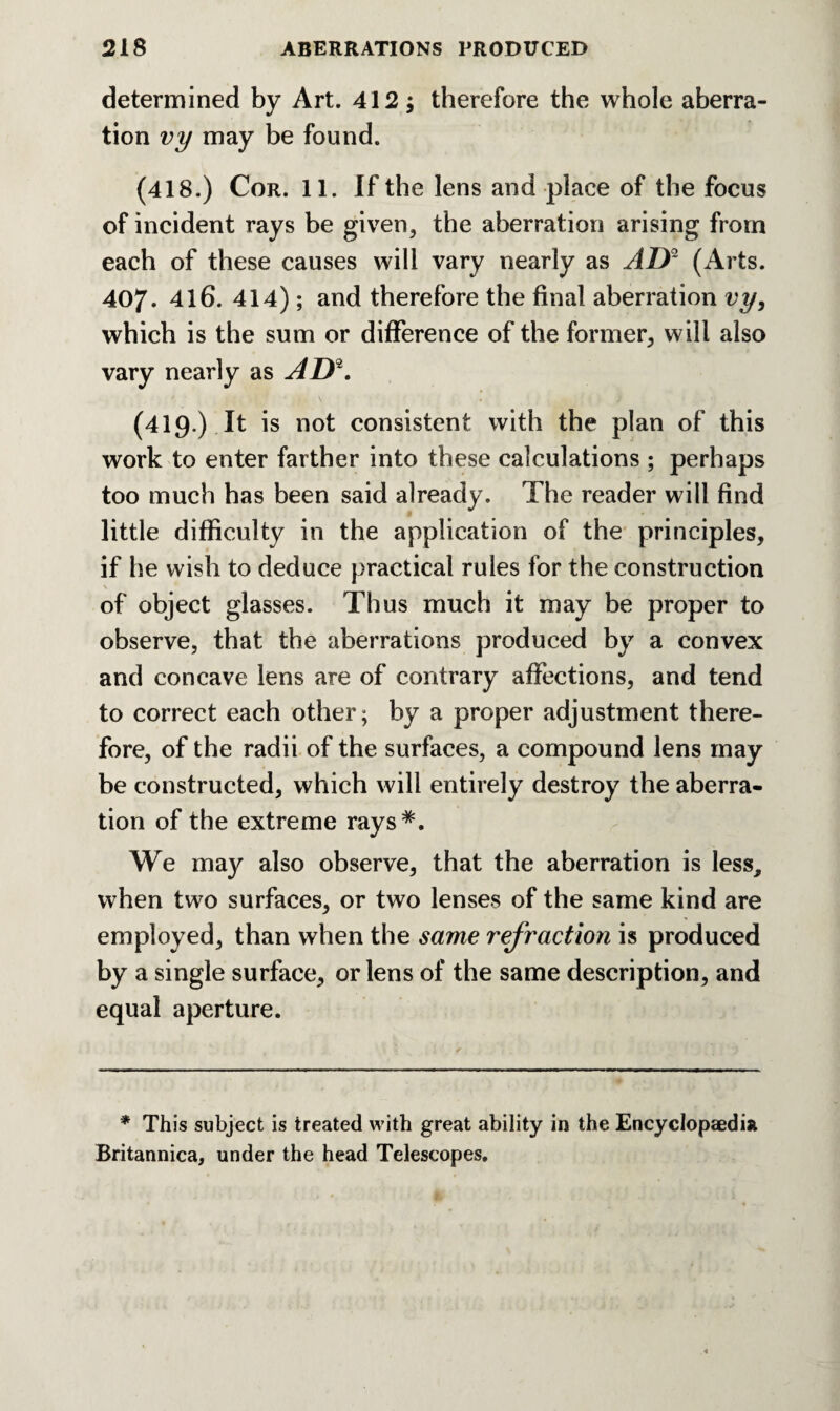 determined by Art. 412; therefore the whole aberra¬ tion vy may be found. (418.) Cor. 11. If the lens and place of the focus of incident rays be given, the aberration arising from each of these causes will vary nearly as AD* (Arts. 407. 416. 414); and therefore the final aberration vy, which is the sum or difference of the former, will also vary nearly as AD*. (419.) It is not consistent with the plan of this work to enter farther into these calculations ; perhaps too much has been said already. The reader will find little difficulty in the application of the principles, if he wish to deduce practical rules for the construction of object glasses. Thus much it may be proper to observe, that the aberrations produced by a convex and concave lens are of contrary affections, and tend to correct each other; by a proper adjustment there¬ fore, of the radii of the surfaces, a compound lens may be constructed, which will entirely destroy the aberra¬ tion of the extreme rays*. We may also observe, that the aberration is less, when two surfaces, or two lenses of the same kind are employed, than when the same refraction is produced by a single surface, or lens of the same description, and equal aperture. * This subject is treated with great ability in the Encyclopaedia Britannica, under the head Telescopes.