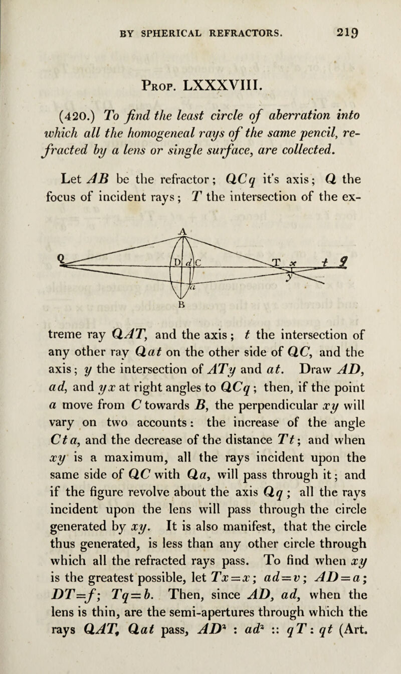 Prop. LXXXVIII. (420.) To find the least circle of aberration into which all the homogeneal rays of the same pencil, re¬ fracted by a lens or single surface, are collected. Let AB be the refractor; QCq it’s axis; Q the focus of incident rays; T the intersection of the ex- A treme ray QAT, and the axis; t the intersection of any other ray Qat on the other side of QC, and the axis; y the intersection of ATy and at. Draw AD, ad, and yx at right angles to QCq ; then, if the point a move from C towards B, the perpendicular xy will vary on two accounts: the increase of the angle Cta, and the decrease of the distance Tt; and when xy is a maximum, all the rays incident upon the same side of QC with Qa, will pass through it; and if the figure revolve about the axis Qq ; all the rays incident upon the lens will pass through the circle generated by xy. It is also manifest, that the circle thus generated, is less than any other circle through which all the refracted rays pass. To find when xy is the greatest possible, \et Tx = x; ad — v; AD = a; DT=f; Tq—b. Then, since AD, ad, when the lens is thin, are the semi-apertures through which the rays QAT, Qat pass, AD* : ad* :: qT: qt (Art.