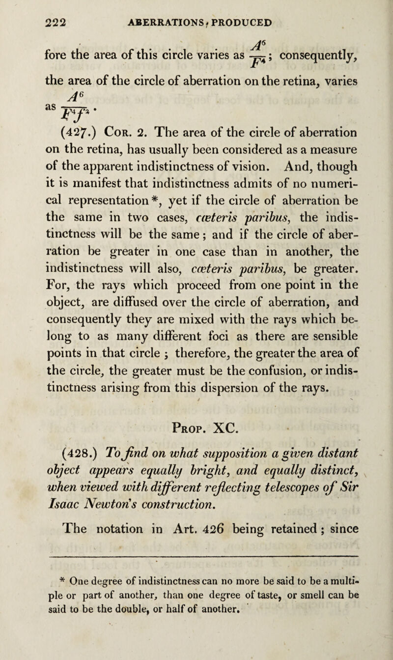 fore the area of this circle varies as A6 consequently. the area of the circle of aberration on the retina, varies A6 as * (427.) Cor. 2. The area of the circle of aberration on the retina, has usually been considered as a measure of the apparent indistinctness of vision. And, though it is manifest that indistinctness admits of no numeri¬ cal representation *, yet if the circle of aberration be the same in two cases, aeteris paribus, the indis¬ tinctness will be the same; and if the circle of aber¬ ration be greater in one case than in another, the indistinctness will also, cceteris paribus, be greater. For, the rays which proceed from one point in the object, are diffused over the circle of aberration, and consequently they are mixed with the rays which be¬ long to as many different foci as there are sensible points in that circle ; therefore, the greater the area of the circle, the greater must be the confusion, or indis¬ tinctness arising from this dispersion of the rays. . /  Prop. XC. (428.) To find on what supposition a given distant object appears equally bright, and equally distinct, when viewed with dijferent refiecting telescopes of Sir Isaac Newtons construction. The notation in Art. 426 being retained ; since * One degree of indistinctness can no more be said to be a multi¬ ple or part of another, than one degree of taste, or smell can be said to be the double, or half of another.