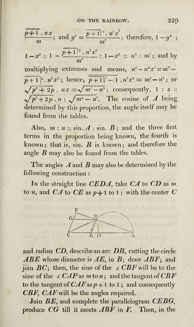 p+l.nx , 9 p +T| *. n'x . c *-; and ir = --i—--; therefore, 1 m J ?n ■y4 1—x2 :: 1 - 11 'U X■ : 1 — xz :: 22* : m3; and by m multiplying extremes and means, n3 — n^x1 — m9- — p + 1 ]2. 7z2j?2 ; hence, p -fT) — 1 . ifx1 = ?ri2 — n2; or ^Z/?2 -I- 2p . nx—\f rrC— n% \ consequently, 1 : # :: ^pz-\-2p.n: *Jmz — n2. The cosine of A being determined by this proportion, the angle itself may be found from the tables. Also, 711 : n :: sin. A : sin. B ; and the three first terms in the proportion being known, the fourth is known; that is, sin. B is known; and therefore the angle B may also be found from the tables. The angles A and B may also be determined by the following construction : In the straight line CEDA, take CA to CD as m to 72, and CA to CE as^+1 to 1 ; with the center C and radius CD, describe an arc DB, cutting the circle ABE whose diameter is AE, in B; draw ABF; and join BC; then, the sine of the z CBF will be to the sine of the z CAP as mton; and the tangent of CBF to the tangent of CAFas p -j-1 to 1; and consequently CBF\ CAF will be the angles required. Join BE, and complete the parallelogram CEBG, produce CG till it meets ABF in F. Then, in the