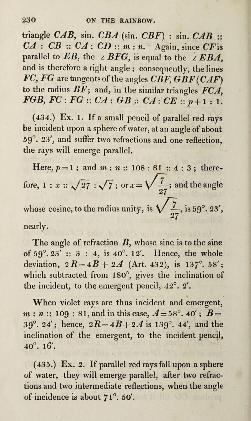 triangle CAB, sin. CBA (sin. CBF) : sin. CAB :: CA : CB :: CA : CD :: m : n. Again, since CFis parallel to EB, the z BFG, is equal to the z EBA, and is therefore a right angle ; consequently, the lines FC, FG are tangents of the angles CBF, GBF(CAF) to the radius BF; and, in the similar triangles FCA, FGB, FC : FG :: CA : GBCA : CE :: p+1 : 1. (434.) Ex. 1. If a small pencil of parallel red rays be incident upon a sphere of water, at an angle of about 59°. 23', and suffer two refractions and one reflection, the rays will emerge parallel. Here,/? = 1 ; and m : n :: 108 : 81 :: 4 : 3 ; there¬ fore, 1 : x :: n/27 -s/7 ; oro?= \/—; and the angle 27 whose cosine, to the radius unity, is nearly. \/is59°- 23', The angle of refraction B, whose sine is to the sine of 59°. 23' :: 3 : 4, is 40°. 12'. Hence, the whole deviation, (2R — 4B-\-2A (Art. 432), is 137°. 58'; which subtracted from 180°, gives the inclination of the incident, to the emergent pencil, 42°. 2'. When violet rays are thus incident and emergent, m : n :: 109 : 81, and in this case. A — 58°. 40'; B = 39°. 24'; hence, 2i? — 4B + 2A is 139°. 44', and the inclination of the emergent, to the incident pencil, 40°. 16'. (435.) Ex. 2. If parallel red rays fall upon a sphere of water, they will emerge parallel, after two refrac¬ tions and two intermediate reflections, when the angle of incidence is about 7l°- 50'.