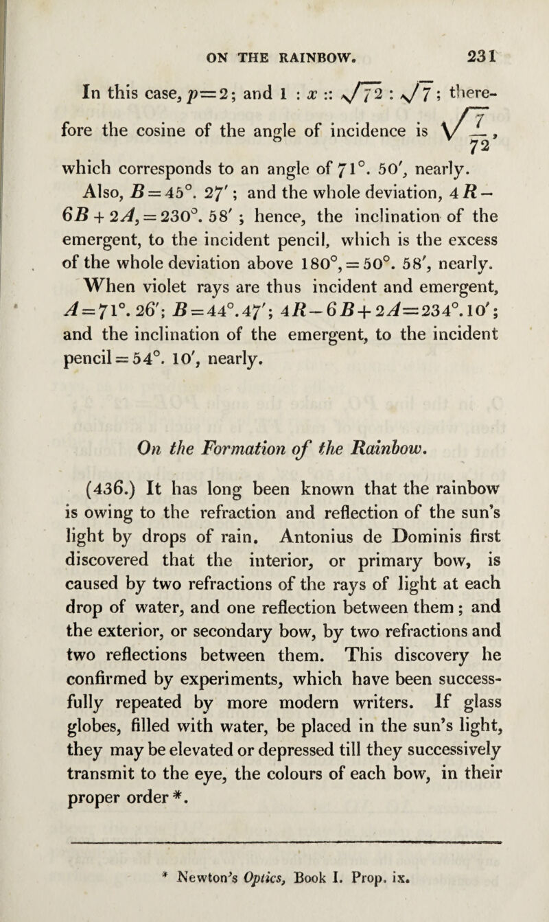 In this case, 7?=2; and 1 : x :: s/T% : \/ 7; there- 'fl- 72 fore the cosine of the angle of incidence is o which corresponds to an angle of 71°. 50', nearly. Also, B = 45°. 27'; and the whole deviation, aR — 6B + 2^, = 230°. 58' ; hence, the inclination of the emergent, to the incident pencil, which is the excess of the whole deviation above 180°, = 50°. 58', nearly. When violet rays are thus incident and emergent, .4 = 71°. 26'; B = A4°.47'; AR-6B+ 2^=234°. 10'; and the inclination of the emergent, to the incident pencil = 54°. 10', nearly. On the Formation of the Rainbow. (436.) It has long been known that the rainbow is owing to the refraction and reflection of the sun’s light by drops of rain. Antonius de Dominis first discovered that the interior, or primary bow, is caused by two refractions of the rays of light at each drop of water, and one reflection between them; and the exterior, or secondary bow, by two refractions and two reflections between them. This discovery he confirmed by experiments, which have been success¬ fully repeated by more modern writers. If glass globes, filled with water, be placed in the sun’s light, they may be elevated or depressed till they successively transmit to the eye, the colours of each bow, in their proper order *. * Newton^s Optics, Book I. Prop. ix.