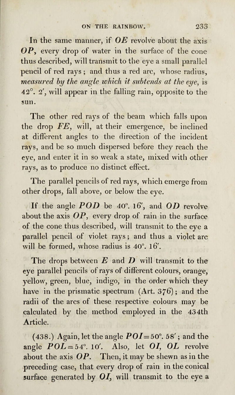 In the same manner, if OE revolve about the axis OP, every drop of water in the surface of the cone thus described, will transmit to the eye a small parallel pencil of red rays ; and thus a red arc, whose radius, measured by the angle ivhich it subtends at the eye, is 42°. 2', will appear in the falling rain, opposite to the sun. The other red rays of the beam which falls upon the drop FE, will, at their emergence, be inclined at different angles to the direction of the incident rays, and be so much dispersed before they reach the eye, and enter it in so weak a state, mixed with other rays, as to produce no distinct effect. The parallel pencils of red rays, which emerge from other drops, fall above, or below the eye. If the angle POD be 40°. l6', and OD revolve about the axis OP, every drop of rain in the surface of the cone thus described, will transmit to the eye a parallel pencil of violet rays; and thus a violet arc will be formed, whose radius is 40°. l6'. The drops between E and D will transmit to the eye parallel pencils of rays of different colours, orange, yellow, green, blue, indigo, in the order which they have in the prismatic spectrum (Art. 3/b); and the radii of the arcs of these respective colours may be calculated by the method employed in the 434th Article. (438.) Again, let the angle POT =50°. 58'; and the angle POL = 34°. 10'. Also, let 01, OL revolve about the axis OP. Then, it may be shewn as in the preceding case, that every drop of rain in the conical surface generated by 01, will transmit to the eye a