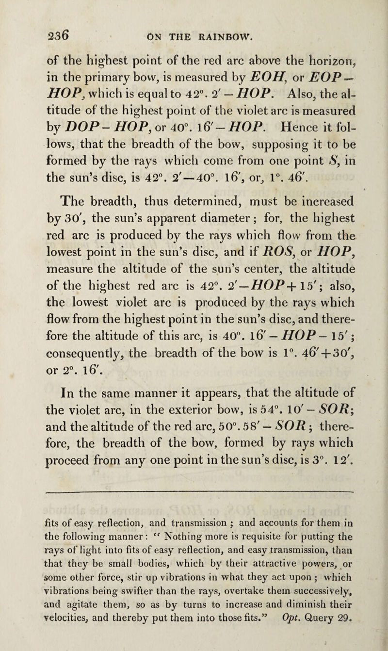 of the highest point of the red arc above the horizon, in the primary bow, is measured by EOH’ or EOF ~ HOP, which is equal to 42°. 2' — HOP. Also, the al¬ titude of the highest point of the violet arc is measured by DOP- HOP, or 40°. 16' — HOP. Hence it fol¬ lows, that the breadth of the bow, supposing it to be formed by the rays which come from one point S, in the sun’s disc, is 42°. 2' —40°. l6', or, 1°. 46'. The breadth, thus determined, must be increased by 30', the sun’s apparent diameter; for, the highest red arc is produced by the rays which flow from the lowest point in the sun’s disc, and if ROS, or HOP, measure the altitude of the sun’s center, the altitude of the highest red arc is 42°. 2 — HOP+ 15'; also, the lowest violet arc is produced by the rays which flow from the highest point in the sun’s disc, and there¬ fore the altitude of this arc, is 40°. l6' — HOP — 15'; consequently, the breadth of the bow is 1°. 46'+ 30', or 2°. l6'. In the same manner it appears, that the altitude of the violet arc, in the exterior bow, is 54°, 10' — SOR; and the altitude of the red arc, 50°. 58' — SOR ; there¬ fore, the breadth of the bow, formed by rays which proceed from any one point in the sun’s disc, is 3°. 12'. fits of easy reflection, and transmission ; and accounts for them in the following manner: Nothing more is requisite for putting the rays of light into fits of easy reflection, and easy transmission, than that they be small bodies, which by their attractive powers, or some other force, stir up vibrations in what they act upon ; which vibrations being swifter than the rays, overtake them successively, and agitate them, so as by turns to increase and diminish their velocities, and thereby put them into those fits.” Opt. Query 29.