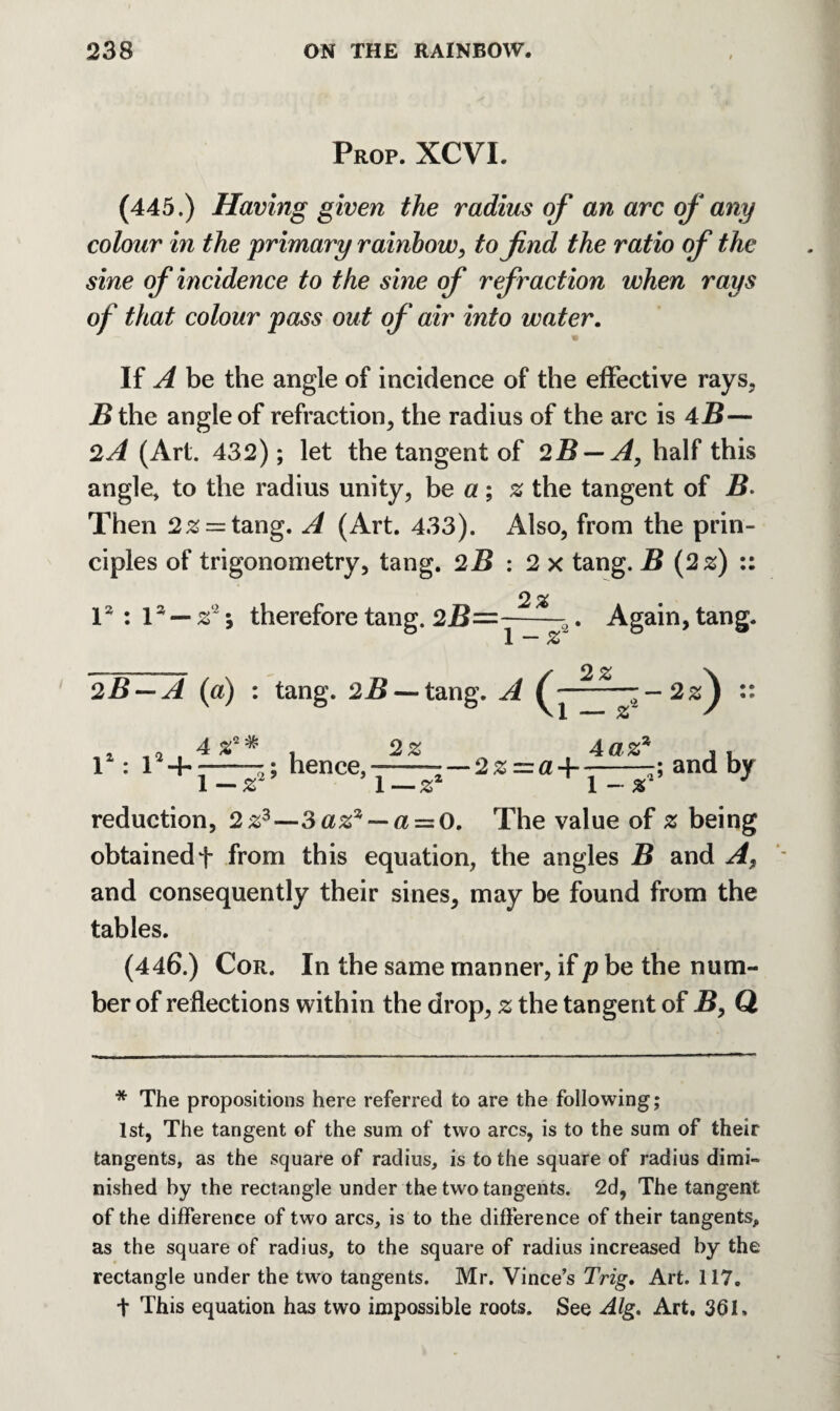 Prop. XCVI. (445.) Having given the radius of an arc of any colour in the primary rainbow, to find the ratio of the sine of incidence to the sine of refraction when rays of that colour pass out of air into water. If A be the angle of incidence of the effective rays, B the angle of refraction, the radius of the arc is 4B— 2A (Art. 432); let the tangent of 2B — A, half this angle* to the radius unity, be a; z the tangent of B. Then 2z — tang. A (Art. 433). Also, from the prin¬ ciples of trigonometry, tang. 2B : 2 x tang. B (2 s) :: 1* : la — z2; therefore tang. 2B=~-^—2. Again, tang. __ y 2 % ~\ 2B — A (a) ; tang. 2B — tang. A (j-~~2zJ :: 4 s2* r: ; hence, 2Z — 2 z —a ~\- 4az4 ; and by 1-ar' ~ 'l—zz ' l~s reduction, 2z3—3az7,~a=:0. The value of z being obtained + from this equation, the angles B and A, and consequently their sines, may be found from the tables. (446.) Cor. In the same manner, if p be the num¬ ber of reflections within the drop, z the tangent of B, Q * The propositions here referred to are the following; 1st, The tangent of the sum of two arcs, is to the sum of their tangents, as the square of radius, is to the square of radius dimi¬ nished by the rectangle under the two tangents. 2d, The tangent of the difference of two arcs, is to the difference of their tangents, as the square of radius, to the square of radius increased by the rectangle under the two tangents. Mr. Vince’s Trig. Art. 117. + This equation has two impossible roots. See Alg. Art. 361.