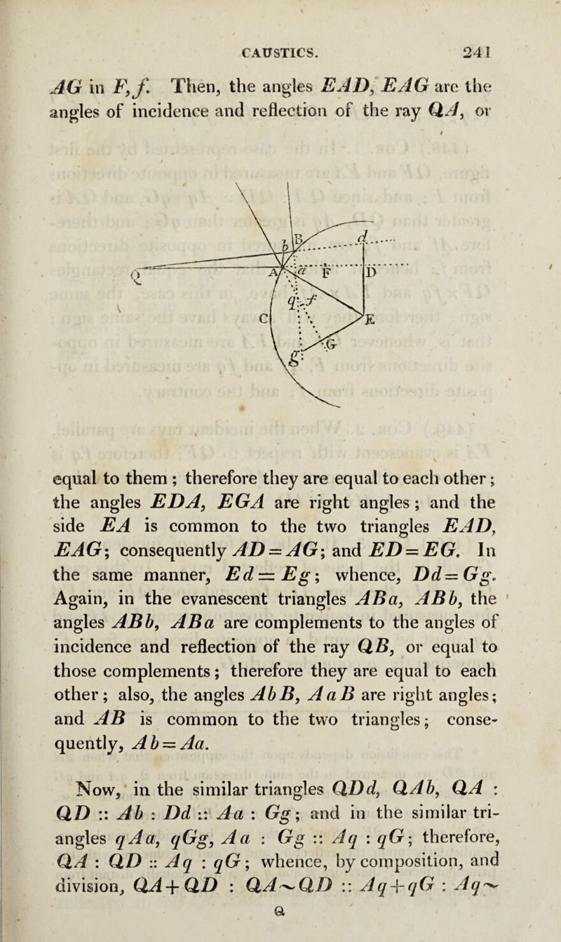 AG in F,f Then, the angles EAD, EAG are the angles of incidence and reflection of the ray QA, or equal to them ; therefore they are equal to each other; the angles EDA, EGA are right angles; and the side EA is common to the two triangles EAD, EAG; consequently AD = AG; and ED — EG. In the same manner, Ed—Eg; whence, Dd=Gg, Again, in the evanescent triangles ABa, ABb, the angles ABb, ABa are complements to the angles of incidence and reflection of the ray QB, or equal to those complements; therefore they are equal to each other; also, the angles AbB, AaB are right angles; and AB is common to the two triangles; conse¬ quently, Ab~Aa. 4 fit ' Now, in the similar triangles QDd, QAb, QA : QD :: Ab : Dd :: Aa : Gg; and in the similar tri¬ angles qAa, qGg, A a : Gg :: Aq : qG; therefore, QA : QD :: Aq : qG; whence, by composition, and division, QA-\-QD : QA ^QD :: Aq-\-qG : Aq^ a