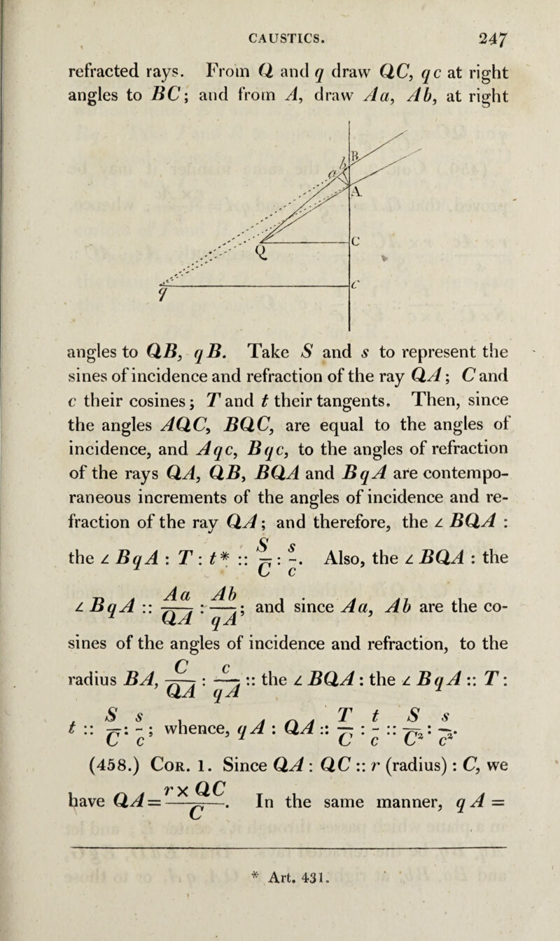 refracted rays. From Q and q draw QC, qc at right angles to BC; and from A, draw Aa, Ab, at right angles to QjB, ^2?. Take /S' and s to represent the sines of incidence and refraction of the ray QA; C and c their cosines; Tand t their tangents. Then, since the angles AQC, BQC, are equal to the angles of incidence, and Aqc, Bqc, to the angles of refraction of the rays QA, QB, BQA and BqA are contempo¬ raneous increments of the angles of incidence and re¬ fraction of the ray QA; and therefore, the z BQA : the z BqA : T : t* ^7: Also, the z BQA : the L c z BqA :: r—;; and sinee Aa, Ab are the co- * QA qA ' sines of the angles of incidence and refraction, to the radius BA, 7^-7: :: the z BQA: the z BqA :: T: QJ 1 S s . a * T t S s t :: 77: - ; whence, : QA :: 7: : - :: 7=^ * C c 7 C c t* c* (458.) Cor. 1. Since QA : QC :: r (radius): C, we have QA — —w—• In the same manner, qA — 1 * Art. 431.