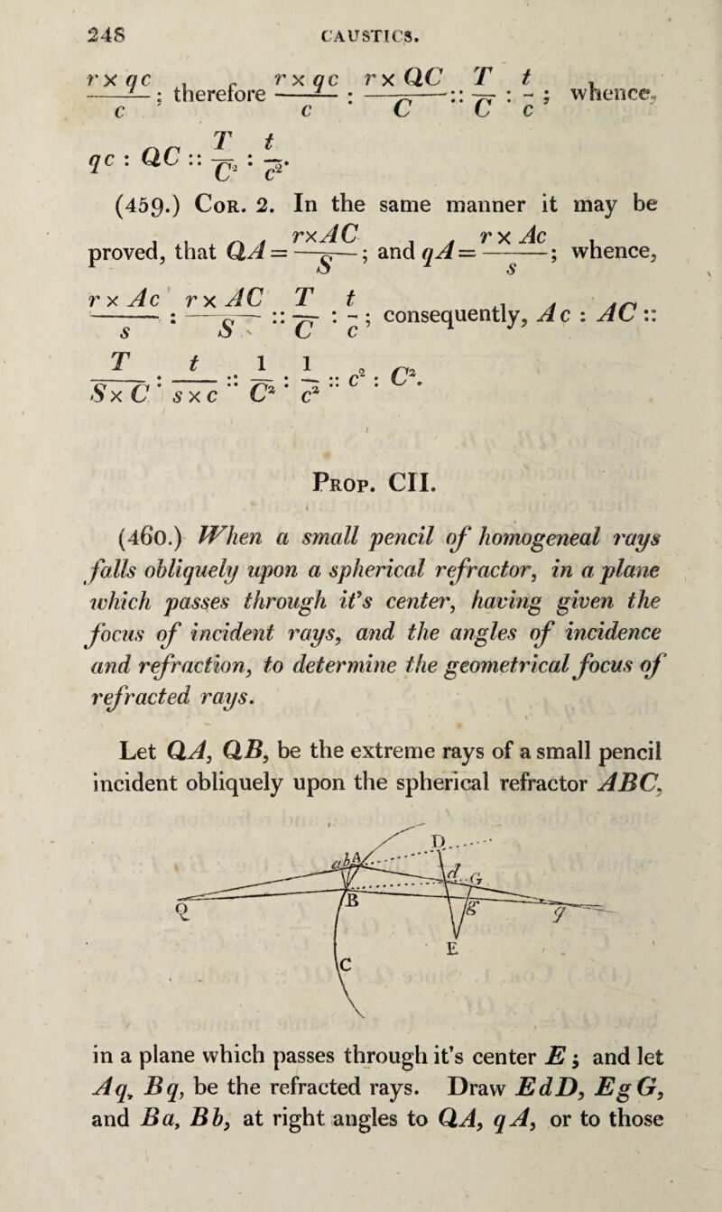 rxqc . c rxqc rxQC It , -— ; therefore-— : —^—:: vr : - ; whence.. c c C C c T t qc : QC :: -p2 : —. L C (459.) Cor. 2. In the same manner it may be proved, that QA = ; and qA = r*J^C; whence, rxAc r x AC T t . 4 4ri -— : —$— :: — : - ; consequently, Ac : AC :: T 1 1 • • - • • • /~* • • ^ •• c Sx C’ sxc C*' c% : C\ Prop. CII. (460.) When a small pencil of homogeneal rays falls obliquely upon a spherical refractor, in a plane which passes through it's center, having given the focus of incident rays, and the angles of incidence and refraction, to determine the geometrical focus of refracted rays. Let QA, QB, be the extreme rays of a small pencil incident obliquely upon the spherical refractor ABC. / , jL > / • - in a plane which passes through it’s center $ and let Aq> Bq, be the refracted rays. Draw EdD, EgG, and Ba, Bb> at right angles to QA, qA, or to those