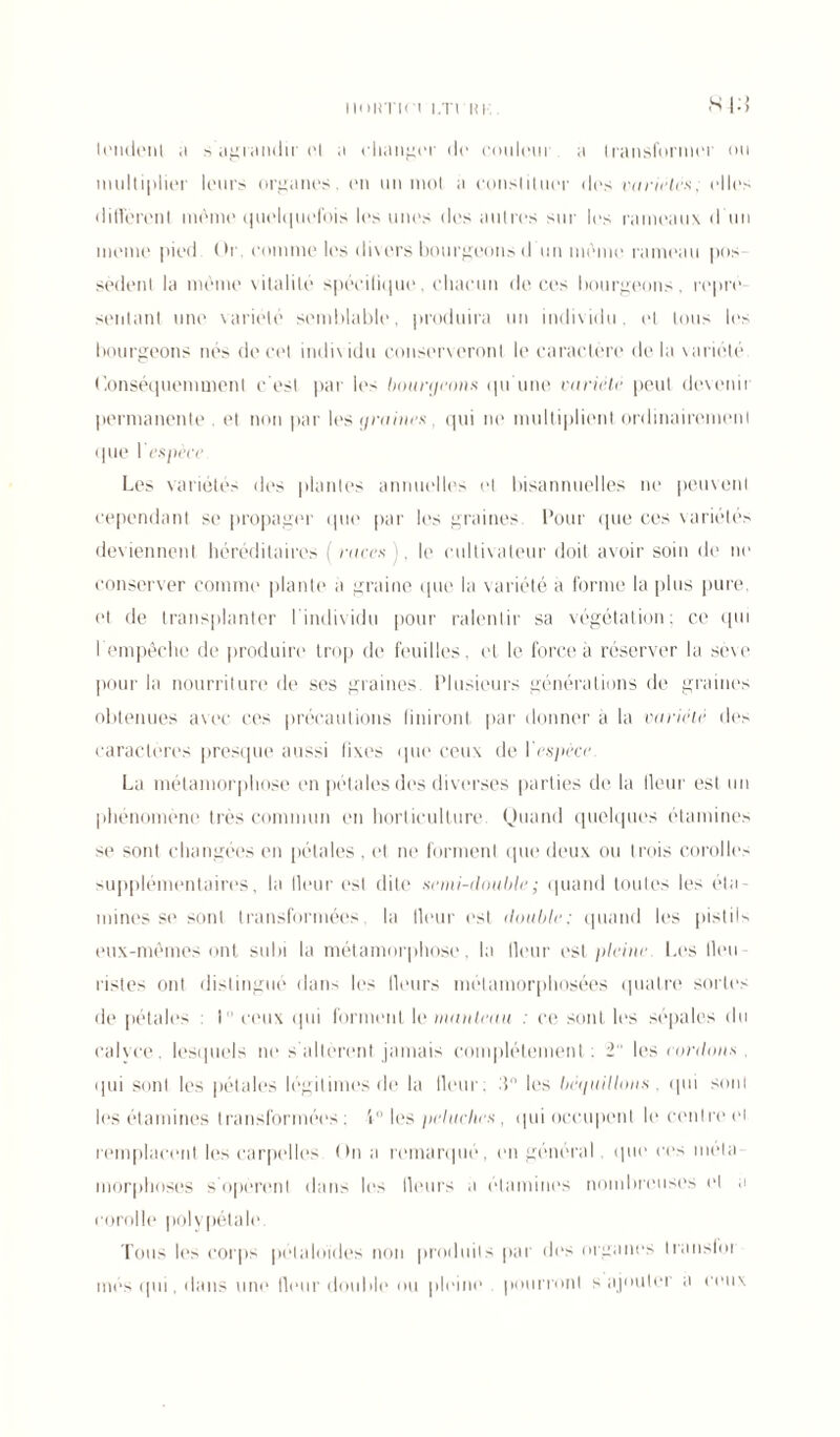 imimn î.Trui'. S | : > U'iidenl a s agrandir et a changer de couleur a transformer on multiplier leurs organes, en un mot a constituer des variétés, elles diffèrent même quelquefois les unes des autres sur les rameaux d un meme pied. Or, comme les divers bourgeons d un même rameau pos sèdent la même vitalité spécifique, chacun de ces bourgeons, repré- sentant une variété semblable, produira un individu, et tous les bourgeons nés de cet individu conserveront le caractère delà variété Conséquemment c'est par les bourgeons qu'une variété peut devenir permanente et non par les graines, qui ne multiplient ordinairement (pie I espèce Les variétés des plantes annuelles et bisannuelles ne peuvent cependant se propager que par les graines Pour que ces variétés deviennent héréditaires ( races ), le cultivateur doit avoir soin de ne conserver comme plante a graine (pie la variété a forme la plus pure, et de transplanter I individu pour ralentir sa végétation; ce qui l'empêche de produire trop de feuilles, et le force à réserver la sève pour la nourriture de ses graines. Plusieurs générations de graines obtenues avec ces précautions finiront par donner à la variété des caractères presque aussi fixes que ceux de l'espèce La métamorphose en pétales des diverses parties de la (leur est un phénomène très commun en horticulture. Quand quelques étamines se sont changées en pétales , et ne forment que deux ou trois corolles supplémentaires, la (leur est dite semi-double ; quand toutes les éta- mines se sont transformées la Heur est double; quand les pistils eux-mêmes ont subi la métamorphose, la lleur est pleine. Les Heu listes ont distingué dans les Heurs métamorphosées quatre sortes de pétales : I11 ceux qui forment le manteau : ce sont les sépales du calvce. lesquels ne s altèrent jamais complètement: 2 les cordons qui sont les pétales légitimes de la fleur; H les béquillous . qui sont les étamines transformées : 1° les peluches, qui occupent le centre et remplacent les carpelles On a remarqué, en général «pu* ces mêla morphoses s'opèrent dans les Heurs a étamines nombreuses et a corolle* polvpétale Tous les corps pélaloïdes non produits par des organes Iranslot mes qui, dans une Heur double ou pleine pourront s ajouter a ceux