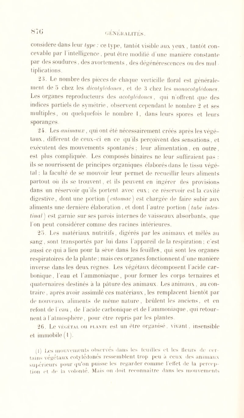 considère dans leur type : ce lype, tantôt visible aux veux , tantôt con- cevable par 1 intelligence. peut être modifié d une manière constante par des soudures. des avortements , des dégénérescences ou des muI tiplications. 2 5. Le nombre des pièces de chaque verticille floral est générale- ment de 5 chez les dicotylédones, ut de chez les monocotylédones. Les organes reproducteurs des acotylédones , qui n offrent que des indices partiels de symétrie, observent cependant le nombre 2 et ses multiples, ou quelquefois le nombre I, dans leurs spores et leurs sporanges 24. Les animaux, qui ont été nécessairement créés après les végé- taux, diffèrent de ceux-ci en ce qu'ils perçoivent des sensations, et exécutent des mouvements spontanés; leur alimentation, en outre, est plus compliquée. Les composés binaires ne leur suffiraient pas : ils se nourrissent de principes organiques élaborés dans le tissu végé- tal : la faculté de se mouvoir leur permet de recueillir leurs aliments partout ou ils se trouvent, et ils peuvent en ingérer des provisions dans un réservoir qu’ils portent avec eux; ce réservoir est la cavité digestive, dont une portion (estomac) est chargée de faire subir aux aliments une dernière élaboration . et dont l'autre portion f tube intes- tinal ) est garnie sur ses parois internes de vaisseaux absorbants, que 1 on peut considérer comme des racines intérieures. 2'1. Les matériaux nutritifs, digérés par les animaux et mêlés au sang, sont transportés par lui dans 1 appareil delà respiration; c'est aussi ce qui a lieu pour la sève dans les feuilles, qui sont les organes respiratoires de la plante ; mais ces organes fonctionnent d une manière inverse dans les deux règnes. Les végétaux décomposent l'acide car- bonique, l’eau et l’ammoniaque, pour former les corps ternaires et quaternaires destinés à la pâture des animaux. Les animaux, au con- traire, après avoir assimilé ces matériaux, les remplacent bientôt par de nouveaux aliments de même nature, brûlent les anciens, et en refont de l’eau , de I acide carbonique et de l'ammoniaque. qui retour- nent à l’atmosphère, pour être repris par les plantes 26. Le via.ÉTAi. ou plantk est un être organisé, vivant , insensible et immobile (1). (I) Les mouvements observes dans les feuilles et les (leurs de en tains végétaux rotylédonés ressemblent trop peu à ceux des animaux supérieurs pour qu’on puisse les regarder comme l'ellêt de la percep- tion (q de la volonté. Mais on doit reconnaître dans les mouvements
