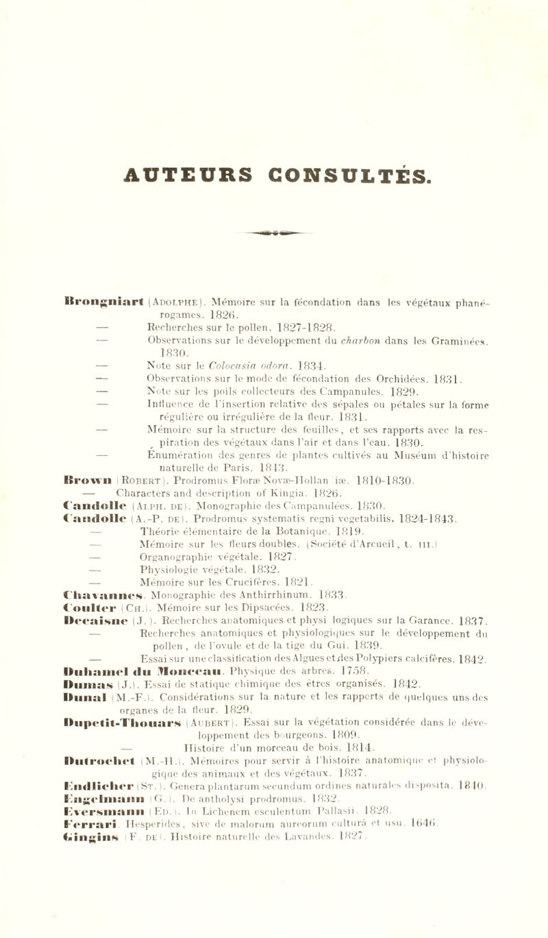 AUTEURS CONSULTÉS it ■'ongninrt (Adolphe). Mémoire sur la fécondation dans les végétaux phané- rogames. 182(i. — Recherches sur le pollen. 1827-1828. Observations sur le développement du charbon dans les Graminées. 1830. — Note sur le Colocasia odora. 1834. — Observations sur le mode de fécondation des Orchidées. 1831. — Note sur les poils collecteurs des Campanules. 1829. Influence de l'insertion relative des sépales ou pétales sur la forme régulière ou irrégulière de la fleur. 1831. Mémoire sur la structure des feuilles, et ses rapports avec la res- piration des végétaux dans l’air et dans l’eau. 1830. Enumération des genres de plantes cultivés au Muséum d'histoire naturelle de Paris. 1813. ICi •ovvn Robert) . Prodromus Floræ Novæ-TIollan iæ 1810-1830. — Characters and description of Kingia. 1826. ( amlollc (Alph. dei. Monographie desOnmpanulées. 1830. (nmlolle (A.-P. de). Prodromus systematis regni vegetabilis. 1824-1813. Théorie élémentaire de la Botanique. 1819. Mémoire sur les fleurs doubles. (Société d'Arcucil, t. tu.) Organograpliie végétale. 1827. — Physiologie végétale. 1832. — Mémoire sur les Crucifères. 1821 (ha van nés Monographie des Anthirrhinum. 1833 Coulter Ch.l. Mémoire sur les Dipsacées. 1823. ■><‘eai*u<' (J. ). Recherches anatomiques et physi logiques sur la Garance. 1837. Recherches anatomiques et physiologiques sur le développement du pollen , de l’ovule et de la tige du Gui. 1839. — Essai sur une classification des Algues etdes Polypiers calcifères. 1842. Duhamel «lu lionceau. Physique des arbres. 1758. Dumas (J.). Essai de statique chimique des êtres organisés. 1842. Dunal M.-F.l. Considérations sur la nature et les rapports de quelques uns des organes de la fleur. 1829. Diip<‘lit-Tliouai‘S i Aubert). Essai sur la végétation considérée dans le déve- loppement des bourgeons. 1809. Histoire d’fin morceau de bois. 1814. Dut roeliet iM. 11.i. Mémoires pour servir à l'histoire anatomique et physiolo- gique des animaux et des végétaux. 1887. Fiitlliclier |St. i. Généraplantarum sccundum ordines naturahs disposita. 1810 E G. De antholysi prodromus. 1 882. Fversmaim ( F.i> . In Lichcnem esculentum Pallasii. 1828. Ferrari Hesperides, sivc de malorum aureorum rultur.â et usu. 1040