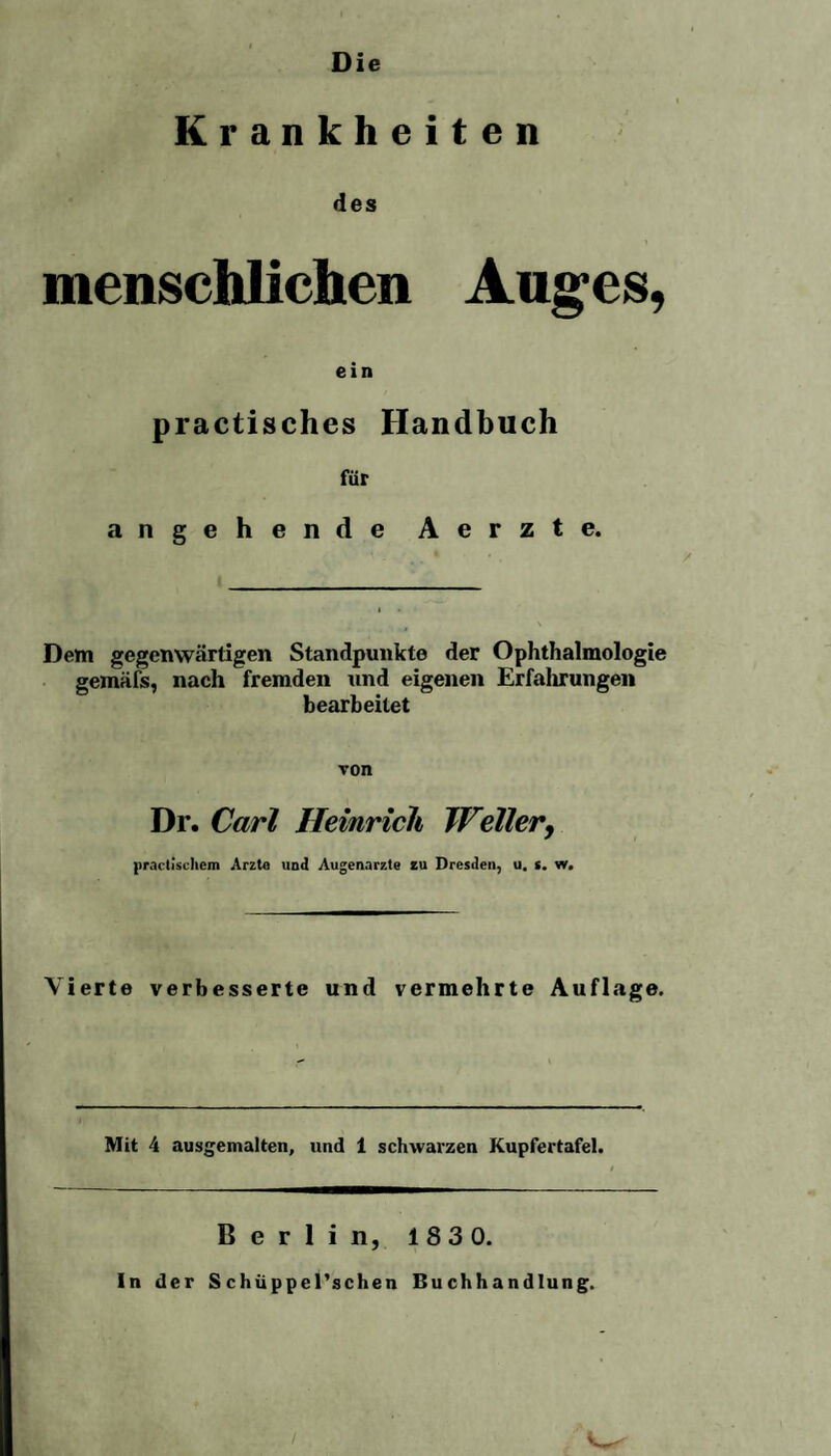 Die Krankheiten des menschlichen Auges, ein practisches Handbuch für angehende Aerzte. Dem gegenwärtigen Standpunkte der Ophthalmologie gemäfs, nach fremden und eigenen Erfahrungen bearbeitet von Dr. Carl Heinrich Weller, practiscliem Arzte und Augenärzte zu Dresden, u, s. w. Vierte verbesserte und vermehrte Auflage. Mit 4 ausgemalten, und 1 schwarzen Kupfertafel. Berlin, 183 0. In der Schüppel’schen Buchhandlung.