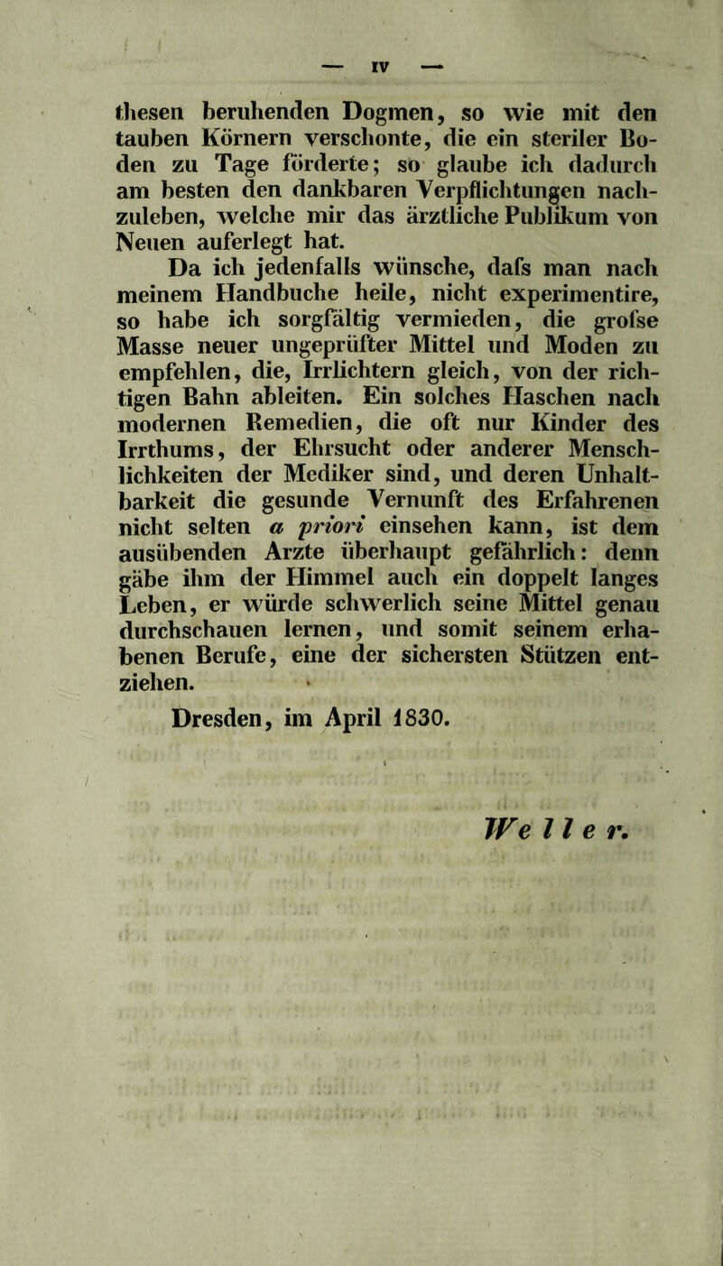 fliesen beruhenden Dogmen, so wie mit den tauben Körnern verschonte, die ein steriler Bo¬ den zu Tage forderte; so glaube ich dadurch am besten den dankbaren Verpflichtungen nach¬ zuleben, welche mir das ärztliche Publikum von Neuen auferlegt hat. Da ich jedenfalls wünsche, dafs man nach meinem Handbuche heile, nicht experimentire, so habe ich sorgfältig vermieden, die grofse Masse neuer ungeprüfter Mittel und Moden zu empfehlen, die, Irrlichtern gleich, von der rich¬ tigen Bahn ableiten. Ein solches Haschen nach modernen Remedien, die oft nur Kinder des Irrthums, der Ehrsucht oder anderer Mensch¬ lichkeiten der Mcdiker sind, und deren Unhalt¬ barkeit die gesunde Vernunft des Erfahrenen nicht selten a priori einsehen kann, ist dem ausübenden Arzte überhaupt gefährlich: denn gäbe ihm der Himmel auch ein doppelt langes Leben, er würde schwerlich seine Mittel genau durchschauen lernen, und somit seinem erha¬ benen Berufe, eine der sichersten Stützen ent¬ ziehen. Dresden, im April i830. We Iler.