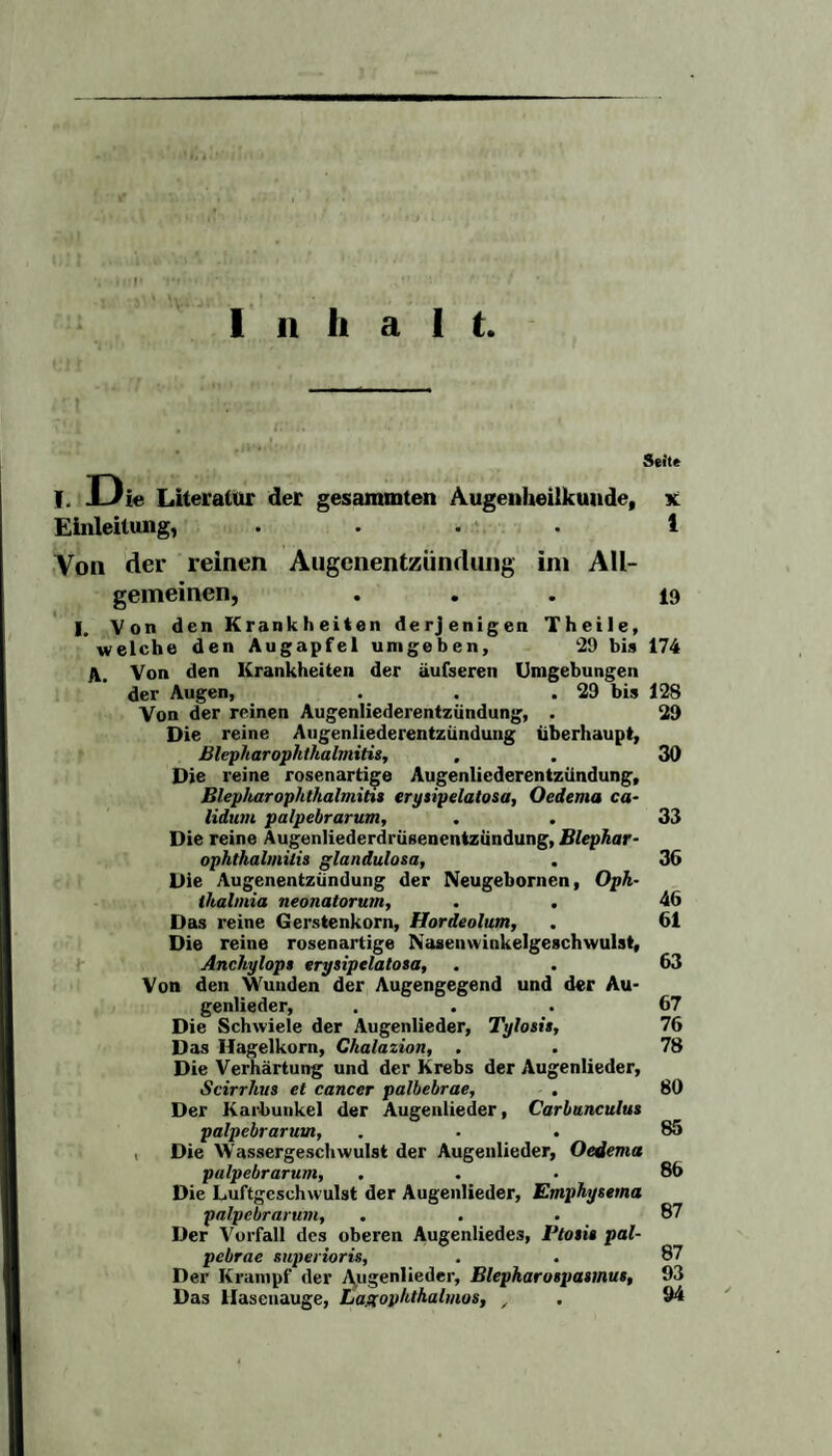 f Seite I. JUie Literatur der gesammten Augenheilkunde, x Einleitung, .... 1 Von der reinen Augenentzündung im All¬ gemeinen, ... 19 I. Von den Krankheiten derjenigen Theile, welche den Augapfel umgeben, 29 bis 174 A. Von den Krankheiten der äufseren Umgebungen der Augen, . . .29 bis 128 Von der reinen Augenliederentzündung, . 29 Die reine Augenliederentzündung überhaupt, Blepharophthalmitis, . . 39 Die reine rosenartige Augenliederentzündung, Blepharophthalmitis erysipelatosa, Oedema ca- lidum palpebrarum, . . 33 Die reine Augenliederdrüsenentzündung, Blephar¬ ophthalmitii glandulosa, . 36 Die Augenentzündung der Neugebornen, Oph¬ thalmia neonatorum, . . 46 Das reine Gerstenkorn, Hordeolum, . 61 Die reine rosenartige Nasenwinkelgeschwulst, Anchylop» erysipelatosa, . . 63 Von den Wunden der Augengegend und der Au¬ genlieder, ... 67 Die Schwiele der Augenlieder, Tylosis, 76 Das Hagelkorn, Chalazion, . . 78 Die Verhärtung und der Krebs der Augenlieder, ■Scirrhus et cancer palbebrae, . 80 Der Karbunkel der Augenlieder, Carbunculus palpebrarum, ... 85 Die Wassergeschwulst der Augenlieder, Oedema palpebrarum, ... 86 Die Luftgeschwulst der Augenlieder, Emphysema palpebrarum, ... 87 Der Vorfall des oberen Augenliede3, Vtosis pal- pebrae superioris, . . 87 Der Krampf der Augenlieder, Blepharospasmus, 93 Das llasenauge, Lagophthalmos, / . 94