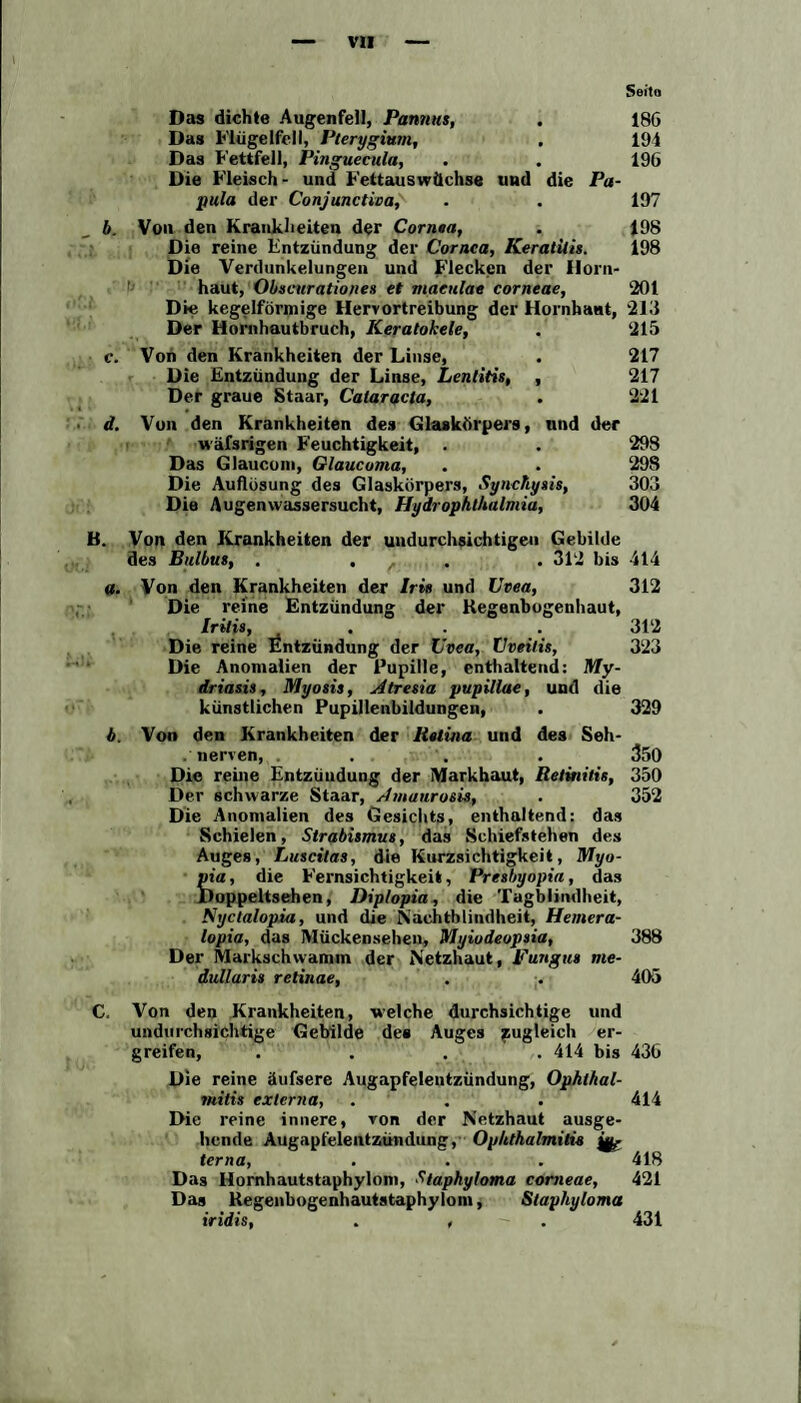 Das dichte Augenfell, Pannus, . 18G Das Flügelfell, Pterygium, . 194 Das Fettfell, Pinguecula, . . 196 Die Fleisch- und Fettauswüchse und die Pa¬ pula der Conjunctivae . . 197 b. Von den Krankheiten der Cornea, . 198 Die reine Entzündung der Cornea, Keratitis. 198 Die Verdunkelungen und Flecken der Horn¬ haut, Obscuratio/ies et maeulae corneae, 201 Die kegelförmige Hervortreibung der Hornhaut, 213 Der Hornhautbruch, Keratokele, . 215 c. Von den Krankheiten der Linse, . 217 Die Entzündung der Linse, Lentitis, , 217 Der graue Staar, Cataracta, . 221 d. Von den Krankheiten des Glaskörpers, und der wäfsrigen Feuchtigkeit, . . 298 Das Glaucom, Glaucoma, . . 29S Die Auflösung des Glaskörpers, Synchysis, 303 Die Augenwassersucht, Hydrophthalmia, 304 B. Von den Krankheiten der undurchsichtigen Gebilde des Bulbus, .... 312 bis 414 a. Von den Krankheiten der Iris und Uvea, 312 Die reine Entzündung der Regenbogenhaut, Iritis, . . 312 Die reine Entzündung der Uvea, Uveitis, 323 Die Anomalien der Pupille, enthaltend: My- driasis, Myosis, Atresia pupillae, und die künstlichen Pupillenbildungen, . 329 b. Von den Krankheiten der Raima und des Seh- . nerven, . . . 350 Die reine Entzündung der Markhaut, Retinitis, 350 Der schwarze Staar, Amaurosis, . 352 Die Anomalien des Gesichts, enthaltend: das Schielen, Strabismus, das Schiefstehen des Auges, Luscitas, die Kurzsichtigkeit, Myo- pia, die Fernsichtigkeit, Presbyopia, das Doppeltsehen, Diplopia, die Tagblindheit, Syctalopia, und die Nachtblindheit, Hemera- lopia, das Mückensehen, Myiodeopsia, 388 Der Markschwamm der Netzhaut, Fungus me¬ dullär is retinae, . . 405 C. Von den Krankheiten, welche durchsichtige und undurchsichtige Gebilde des Auges zugleich er¬ greifen, .... 414 bis 436 Die reine äufsere Augapfeleutzündung, Ophthal¬ mitis externa, . . . 414 Die reine innere, von der Netzhaut ausge¬ hende Augapfelentzündung, Ophthalmitis ^ terna, . . . 418 Das Hornhautstaphylont, Staphyloma corneae, 421 Das Regenbogenhautstaphylom, Slaphyloma iridis, . , 431