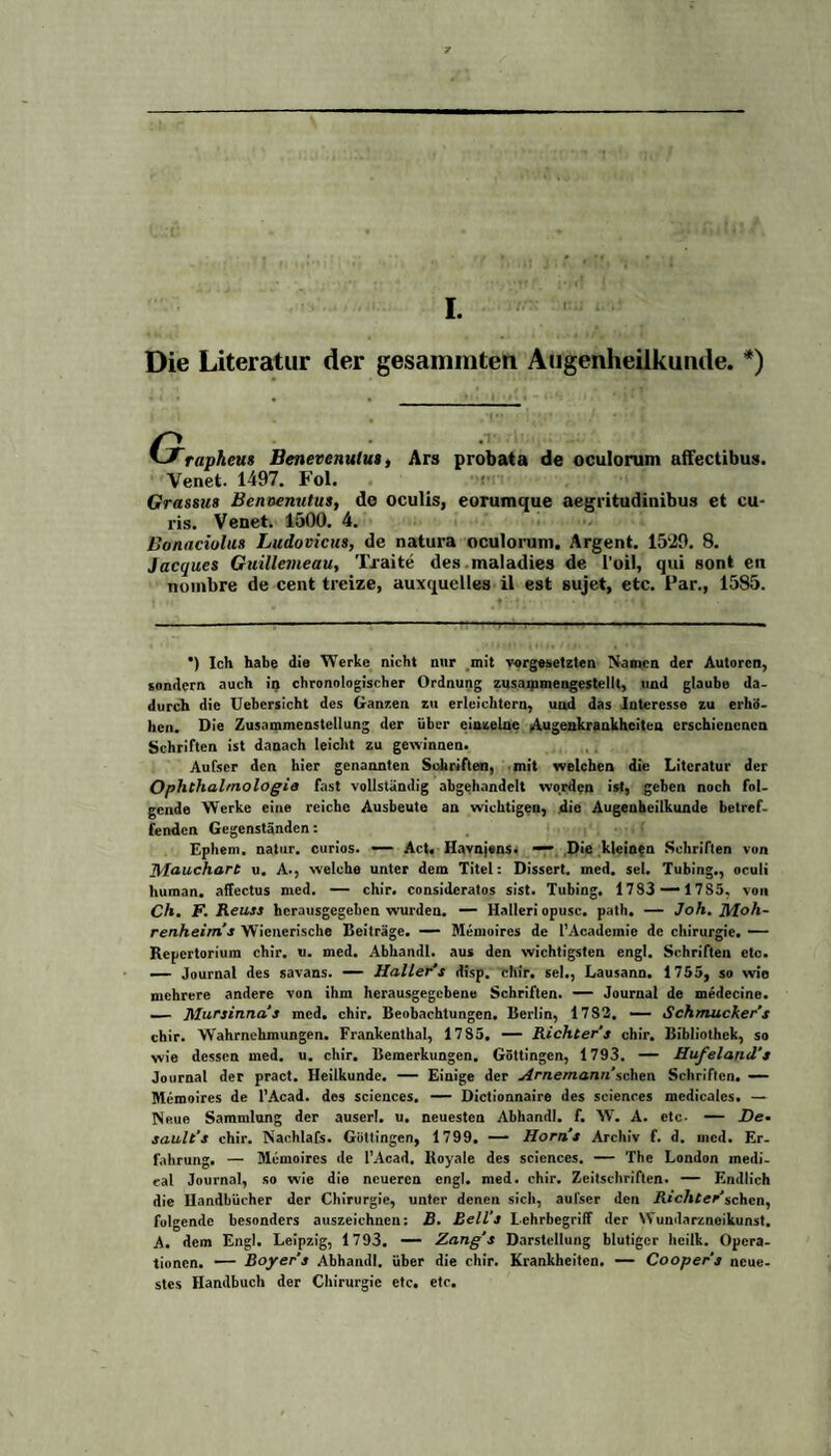 I. Die Literatur der gesammten Augenheilkunde. *) UTrapheus Benevenulu», Ars probata de oculorum affectibus. Venet. 1497. Fol. Grassus Benoenvtus, de oculis, eorumque aegritudinibus et cu- ris. Venet. 1500. 4. Bonaciulus Ludovicus, de natura oculorum. Argent. 1529. 8. Jacques Guillemeau, Tratte des maladies de l'oil, qui sont en nombre de cent treize, auxquelles il est sujet, etc. Par., 1585. *) Ich habe die Werke nicht nur mit Vorgesetzten Namen der Autoren, sondern auch iij chronologischer Ordnung zusammengestellt, und glaube da¬ durch die Uebersicht des Ganzen zu erleichtern, und das Interesse zu erhö¬ hen. Die Zusammenstellung der über einzelne Augeakrankheiten erschienenen Schriften ist danach leicht zu gewinnen. Aufser den hier genannten Schriften, mit welchen die Literatur der Ophthalmologie fast vollständig abgehandelt worden ist, geben noch fol¬ gende Werke eine reiche Ausbeute an wichtigen, die Augenheilkunde betref¬ fenden Gegenständen: Ephem. natur. curios. — Act. Havnjens. — Die kleinen Schriften von 7\lauchart u. A., welche unter dem Titel: Dissert. med. sei. Tubing., oculi human, affectus med. — chir. consideratos sist. Tubing. 17S3 — 17S5, von Ch. F. Reuse hcrausgegeben wurden. — Halleri opusc. patli. — Joh. Moh¬ renheims W ienerische Beiträge. — Memoires de l’Academic de Chirurgie. — Repertorium chir. u. med. Abhandl. aus den wichtigsten engl. Schriften etc. — Journal des savans. — Haller'’s disp. chir. sei., Lausann. 1755, so wie mehrere andere von ihm herausgegebene Schriften. — Journal de medecine. — Mursinna's med. chir. Beobachtungen. Berlin, 17S2. — Schmuckere chir. Wahrnehmungen. Frankenthal, 1785. — Richters chir. Bibliothek, so wie dessen med. u. chir. Bemerkungen. Göttingen, 1793. — Hufeland's Journal der pract. Heilkunde. — Einige der Arnemann'sehen Schriften. — Memoires de l’Acad. dos Sciences. — Dictionnaire des Sciences medicales. — Neue Sammlung der auserl. u. neuesten Abhandl. f. W. A. etc. — De. sault's chir. Nachlafs. Güttingen, 1799. — Horns Archiv f. d. med. Er¬ fahrung. — Memoires de l’Acad. Royale des Sciences. — The London medi¬ cal Journal, so wie die neueren engl. med. chir. Zeitschriften. — Endlich die Handbücher der Chirurgie, unter denen sich, aulser den Richter'sehen, folgende besonders auszeichnen: B. Bell''s Lehrbegriff der Wundarzneikunst. A. dem Engl. Leipzig, 1793. — Zang's Darstellung blutiger heilk. Opera¬ tionen. — Boyer’s Abhandl. über die chir. Krankheiten. — Cooper's neue¬ stes Handbuch der Chirurgie etc. etc.