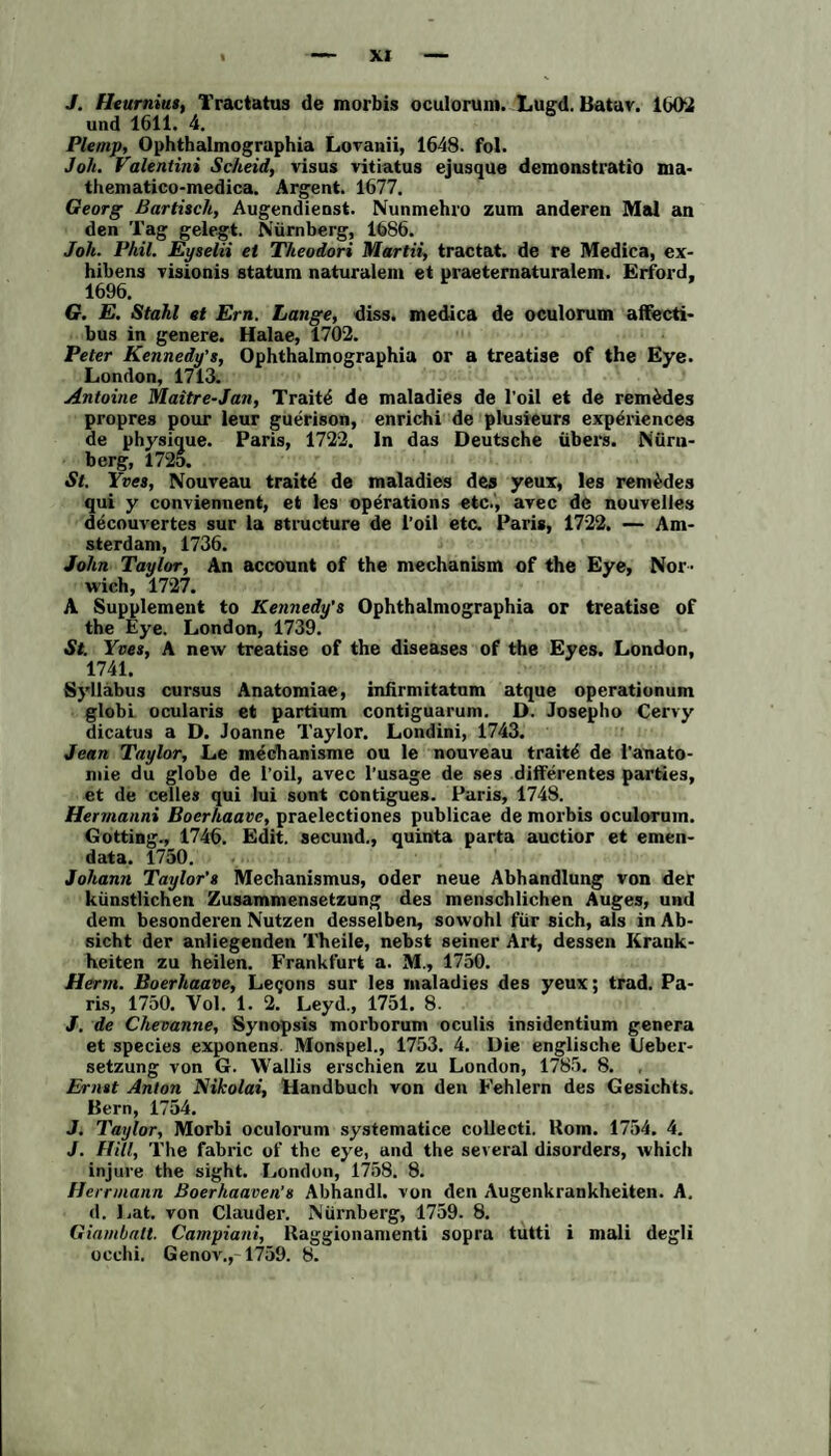 J. Heurnius, Tractatus de morbis oculorum. Lugd. Batuv. 1002 und 1611. 4. Ple/np, Ophthalmographia Lovanii, 1648. fol. Joh. Valentini Scheid, visus vitiatus ejusque demonstratio ma- thematico-medica. Argent. 1677. Georg Bartisch, Augendieost. Nunmehro zum anderen Mal an den Tag gelegt. Nürnberg, 1686. Joh. Phil. Eyselii et Theodors Martii, tractat. de re Medica, ex- hibens visionis statum naturalem et praeternaturalem. Erford, 1696. G. E. Stahl et Ern. Lange, diss. medica de oculorum affecti- bus in genere. Halae, 1702. Peter Kennedy’s, Ophthalmographia or a treatise of the Eye. London, 1713. Antoine Maitre-Jan, Trait4 de maladies de l’oil et de rem&des propres pour leur guerison, enrichi de plusieurs experiences de physique. Paris, 1722. ln das Deutsche übers. Nürn¬ berg, 1725. St. Yves, Nouveau traite de maladies des yeux, les remfedes qui y conviennent, et les operations etc., avec de nouvelles decouvertes sur la structure de l’oil etc. Paris, 1722. — Am¬ sterdam, 1736. John Taylor, An account of the mechanism of the Eye, Nor- wich, 1727. A Supplement to Kennedy’s Ophthalmographia or treatise of the Eye. London, 1739. St. Yves, A new treatise of the diseases of the Eyes. London, 1741. Syllabus cursus Anatomiae, infirmitatum atque operationum globi ocularis et partium contiguarum. D. Josepho Cervy dicatus a D. Joanne Taylor. Londini, 1743. Jean Taylor, Le mechanisme ou le nouveau traite de l’anato- mie du globe de l’oil, avec l’usage de ses differentes parties, et de celles qui lui sont contigues. Paris, 1748. Hermanns Boerhaavc, praelectiones publicae de morbis oculorum. Gotting., 1746. Edit. secund., quinta parta auctior et emen- data. 1750. Johann Taylor’s Mechanismus, oder neue Abhandlung von der künstlichen Zusammensetzung des menschlichen Auges, und dem besonderen Nutzen desselben, sowohl für sich, als in Ab¬ sicht der anliegenden Theile, nebst seiner Art, dessen Krank¬ heiten zu heilen. Frankfurt a. M., 1750. Herrn. Boerhaave, Legons sur les maladies des yeux; trad. Pa¬ ris, 1750. Vol. 1. 2. Leyd., 1751. 8. J. de Chevanne, Synopsis morborum oculis insidentium genera et species exponens Monspel., 1753. 4. Die englische Ueber- setzung von G. Wallis exschien zu London, 1785. 8. , Ernst Anton Nikolai, Handbuch von den Fehlern des Gesichts. Bern, 1754. J. Taylor, Morbi oculorum systematice collecti. Korn. 1754. 4. J. Hill, The fabric of the eye, and the seveial disorders, whicli injure the sight. London, 1758. 8. Herrmann Boerhaaven's Abhandl. von den Augenkrankheiten. A. d. Lat. von Clauder. Nüxnberg, 1759. 8. Giambalt. Carnpiani, Raggionamenti sopra tutti i mali degli occhi. Genov., 1759. 8.