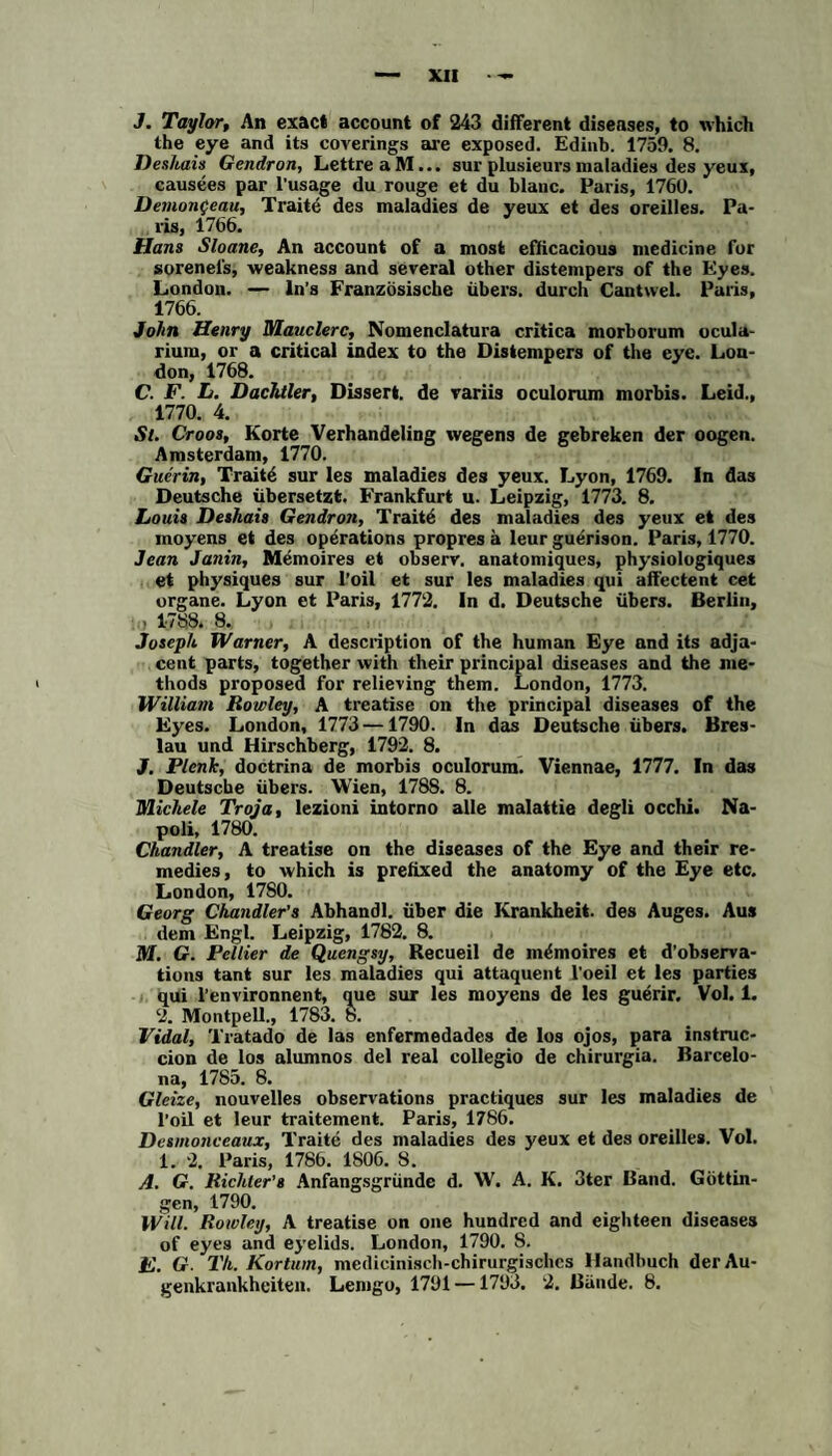 J. Taylor, An exact account of 243 different diseases, to rvhich the eye and its coverings are exposed. Edinb. 1759. 8. Deshais Gendron, Lettre aM... sur plusieursmaladies des yeux, causees par l'usage du rouge et du blaue. Paris, 1760. Demonfeau, Traitö des maladies de yeux et des oreilles. Pa¬ ris, 1766. Hans Sloane, An account of a most efficacious medicine for sorenels, weakness and several other distempers of the Eyes. London. — ln’s Französische übers, durch Cantwel. Paris, 1766. John Henry Mauclerc, Nomenclatura critica morborum ocula- rium, or a critical index to the Distempers of the eye. Lon¬ don, 1768. C. F. L. Dachtier, Dissert. de variis oculorum morbis. Leid., 1770. 4. St. Croos, Körte Verhandeling wegens de gebreken der oogen. Amsterdam, 1770. Guerin, Traitö sur les maladies des yeux. Lyon, 1769. In das Deutsche übersetzt. Frankfurt u. Leipzig, 1773. 8. Louis Deshais Gendron, Traitö des maladies des yeux et des moyens et des operations propres a leur guörison. Paris, 1770. Jean Janin, Memoires et observ. anatomiques, physiologiques et physiques sur l’oil et sur les maladies qui affectent cet organe. Lyon et Paris, 1772. In d. Deutsche übers. Berlin, . 1788. 8. Joseph Warner, A description of the human Eye and its adja- cent parts, together with their principal diseases and the me- thods proposed for relieving them. London, 1773. William Rowley, A treatise on the principal diseases of the Eyes. London, 1773—1790. In das Deutsche übers. Bres¬ lau und Hirschberg, 1792. 8. J. Plenk, doctrina de morbis oculorum. Viennae, 1777. In das Deutsche übers. Wien, 1788. 8. Michele Troja, lezioni intorno alle malattie degli occhi. Na¬ poli, 1780. Chandler, A treatise on the diseases of the Eye and their re- medies, to which is prefixed the anatomy of the Eye etc. London, 1780. Georg Chandler’s Abhandl. über die Krankheit, des Auges. Aus dem Engl. Leipzig, 1782. 8. M. G. Pellier de Quengsy, Recueil de memoires et d’observa- tions tant sur les maladies qui attaquent l’oeil et les parties qui l’environnent, que sur les moyens de les guerir. Vol. 1. 2. Montpell., 1783. 8. Vidal, Tratado de las enfermedades de los ojos, para instruc- cion de los alumnos del real collegio de chirurgia. Barcelo¬ na, 17S5. 8. Gleize, nouvelles observations practiques sur les maladies de l’oil et leur traitement. Paris, 1786. Desmonceaux, Traite des maladies des yeux et des oreilles. Vol. 1. 2. Paris, 1786. 1806. 8. A. G. Richler’s Anfangsgründe d. W. A. K. 3ter Band. Göttin¬ gen, 1790. Will. Rowley, A treatise on one hundred and eighteen diseases of eyes and eyelids. London, 1790. S. E. G. Th. Kortum, medicinisch-chirurgischcs Handbuch der Au¬