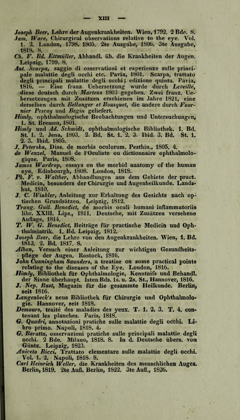 Jam. Ware, Chirurgical observations relative to the eye. Vol. 1. 2. London, 1798. 18U5. 2te Ausgabe, 1S06. 3te Ausgabe, 1818. 8. Ch. F. Bd. Ettmüller, Abhandl. üb. die Krankheiten der Augen. Leipzig, 1799. 8. Ant. Scarpa, saggio di osservationi et esperienze sulle princi- pale malattie degli occhi etc. Pavia, 18U1. Scarpa, trattato degli principali malattie degli occhi j edizione quinta. Pavia, 1816. — Eine franz. Uebersetzung wurde durch Leveille, diese deutsch durch Martens 1803 gegeben. Zwei franz. Ue- bersetzungen mit Zusätzen erschienen im Jahre 1821, eine derselben durch Bellanger et Bousquet, die andere durch Four- nier Pescay und Begin geliefert. Himly, ophthalmologische Beobachtungen und Untersuchungen, 1. St. Bremen, 1801. Himly und Ad. Schmidt, ophthalmologische Bibliothek. 1. Bd. St. 1. 2. Jena, 1803. 2. Bd. St. 1. 2. 3. lbid. 3. Bd. St. 1. 2. 3. lbid. 1805. J. Peterska, Diss. de morbis oculorum. Pesthin., 1805. 4. de Wenzel, Manuel de l’Oculiste ou dictionnaire ophthalmolo- gique. Paris, 1808. James Wardrop, essays on the morbid anatomy of the human eye. Edinbourgh, 1808. London, 1818. Ph. F. v. Walther, Abhandlungen aus dem Gebiete der pract. Medicin, besonders der Chirurgie und Augenheilkunde. Lands¬ hut, 1810. J. C. Winkler, Anleitung zur Erhaltung des Gesichts nach op¬ tischen Grundsätzen. Leipzig, 1S12. Traug. Guil. Benedict, de morbis oculi humani inflammatoriis libr. XXUI. Lips., 1811. Deutsche, mit Zusätzen versehene Auflage, 1814. T. W. G. Benedict, Beiträge für practische Medicin und Oph- thalmiatrik. 1. Bd. Leipzig, 1812. Joseph Beer, die Lehre von den Augenkrankheiten. Wien, 1. Bd. 1813. 2. Bd. 1817. 8. Alban, Versuch einer Anleitung zur wichtigen Gesundheits¬ pflege der Augen. Rostock, 1816. John Cunningham Saunders, a treatise on some practical points relating to the diseases of the Eye. London, 1816. Himly, Bibliothek für Ophthalmologie, Kenntnifs und Behandl. der Sinne überhaupt, lsten Bds. ls. u. 2s. St., Hannover, 1816. J. Nep. Rust, Magazin für die gesammte Heilkunde. Berlin, seit 1816. Langenbeck’s neue Bibliothek für Chirurgie und Ophthalmolo¬ gie. Hannover, seit 1818. Demours, traite des maladies des yeux. T. 1. 2. 3. T. 4. con- tenant les planches. Paris, 1818. G. Quadri, annotazioni pratiche sulle malattie degli occhi. Li¬ bro primo. Napoli, 1818. 4. G. Baratta, osservazioni pratiche sulle principali malattie degli occhi. 2 Bde. Milano, 1818. 8. In d. Deutsche übers, von Güntz. Leipzig, 1823. Aniceto Ricci, Trattato elementare sulle malattie degli occhi. Vol. 1. 2. Napoli, 1818. 8. Carl Heinrich Weller, die Krankheiten des menschlichen Auges. Berlin, 1819. 2te Aufl. Berlin, 1822. 3te Auf!., 1826.