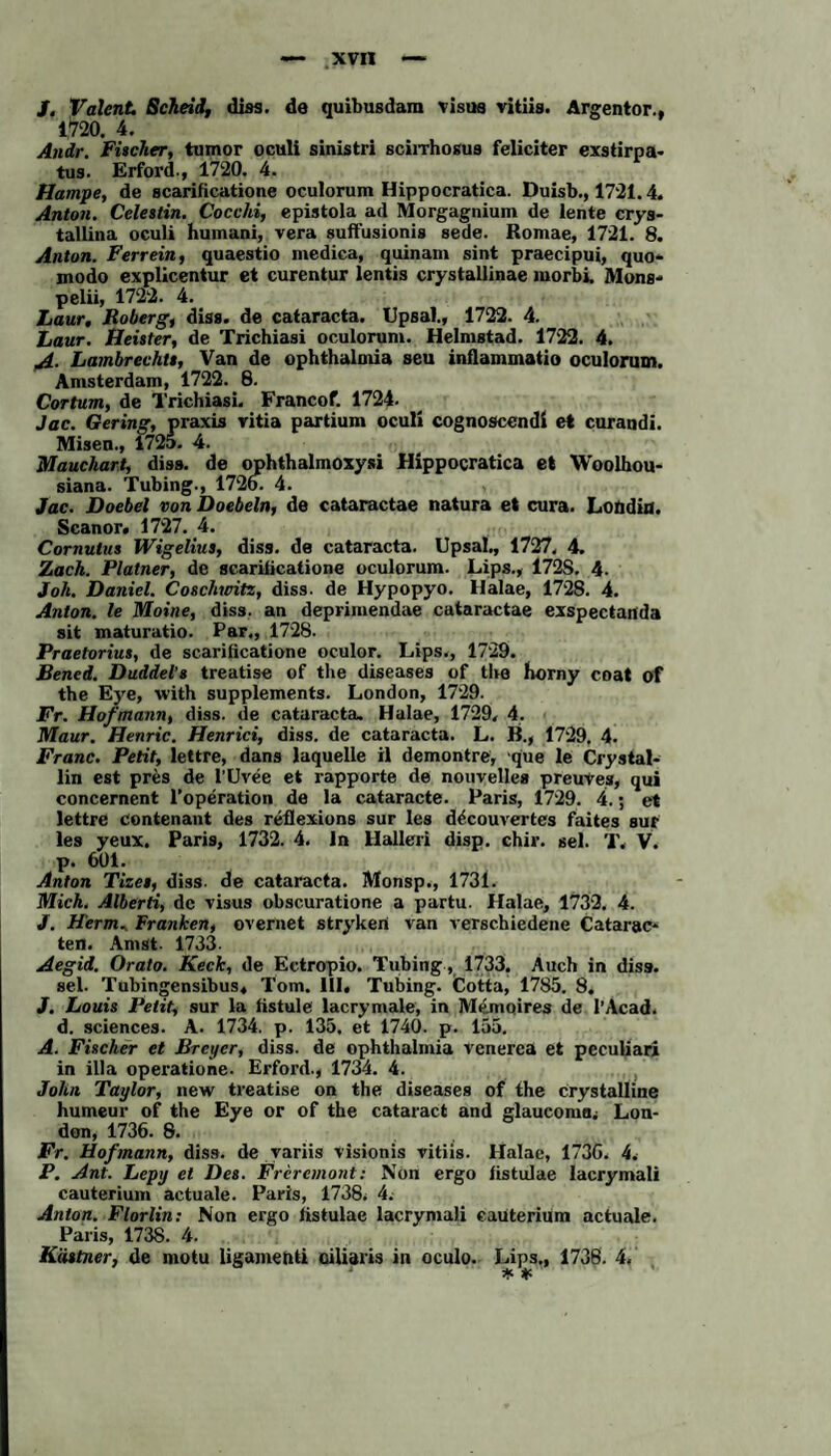 /. Valent Scheid, diss. de quibusdam visus vitiis. Argentor., 1*720. 4. Andr. Fischer, tumor oculi sinistri scirrhosua feliciter exstirpa- tus. Erford., 1720. 4. Hampe, de scarificatione oculorum Hippocratica. Duisb., 1721.4. Anton. Celestin. Cocchi, epistola ad Morgagnium de lente crys¬ tallina oculi humani, vera suffusionis sede. Romae, 1721. 8. Anton. Ferrein, quaestio medica, quinam sint praecipui, quo- modo explicentur et curentur lentis crystallinae morbi, Mons- pelii, 1722. 4. Laur, Roberg, diss. de cataracta. Upsal., 1722. 4. Laur. Heister, de Trichiasi oculorum. Helmstad. 1722. 4. A- Lambrechts, Van de ophthalmia seu inflammatio oculorum. Amsterdam, 1722. 8. Cortum, de Trichiasi. Francof. 1724. Jac. Gering, praxis ritia partium oculi cognoscendi et curandi. Misen., 172a. 4. Mauchart, diss. de ophthalmoxysi Hippocratica et Woolhou- siana. Tubing., 1726. 4. Jac. Doebel von Doebeln, de cataractae natura et cura. Londin. Scanor. 1727. 4. Cornulus Wigelius, diss. de cataracta. Upsal., 1727. 4. Zach. Platner, de scarificatione oculorum. Lips., 1728. 4. Joh. Daniel. Coschwitz, diss. de Hypopyo. Halae, 1728. 4. Anton, le Moine, diss. an deprimendae cataractae exspectartda sit maturatio. Par., 1728. Praetorius, de scarificatione oculor. Lips., 1729. Bened. Duddel’s treatise of the diseases of tbe horny coat of the Eye, with Supplements. London, 1729. Fr. Hof mann, diss. de cataracta, Halae, 1729. 4. Maur. Henric. Henrici, diss. de cataracta. L. B., 1729. 4. Franc. Petit, lettre, dans laquelle il demontre, que le Crystal- lin est pres de l’Uvee et rapporte de nouvelles preuves, qui concernent 1’operation de la cataracte. Paris, 1729. 4.; et lettre contenant des redexions sur les d^couvertes faites sur les yeux. Paris, 1732. 4. ln Hallen disp. chir. sei. T. V. p. 601. Anton Tizet, diss. de cataracta. Monsp., 1731. Mich. Alberti, de visus obscuratione a partu. Halae, 1732. 4. J. Herrn, Franken, overnet stryken van verschiedene Catarac¬ ten. Am st. 1733. Aegid. Orato. Keck, de Eetropio. Tubing, 1733. Auch in diss. sei. Tubingensibus, Tom. III, Tubing. (Cotta, 1785. 8, J. Louis Petit, sur la fistule lacrymale, in Memoires de l’Acad. d. Sciences. A. 1734. p. 135, et 1740. p. 155. A. Fischer et Breyer, diss. de ophthalmia venerea et peculiari in illa operatione. Erford., 1734. 4. John Taylor, new treatise on the diseases of the crystalline humeur of the Eye or of the cataract and glaucoma; Lon¬ don, 1736. 8. Fr. Hofmann, diss. de variis visionis vitiis. Halae, 1736. 4, P. Ant. Lepy et Des. Freremont: Non ergo fistulae lacrymali cauterium actuale. Paris, 1738. 4. Anton. Florlin: Non ergo fistulae lacrymali eaüterium actuale. Paris, 1738. 4. Kästner, de motu ligamenti oiliaris in oculo. Lips., 1738. 4. 4c 4C