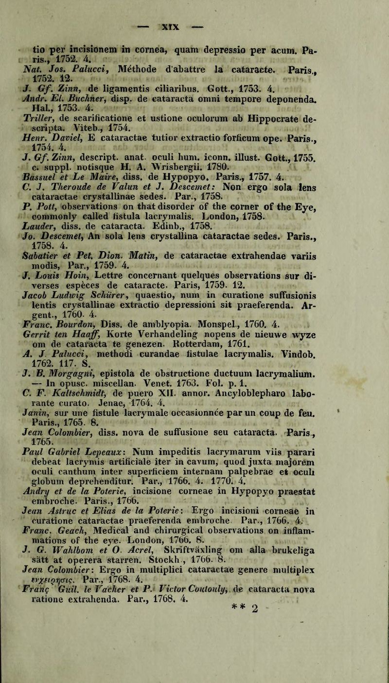 tio per incisionem in cornea, quam depressio per acum. Pa¬ ris., 1752. 4. Nat. Jos. Palucci, Methode d'abattre la cataracte. Paris, 1752. 12. J. Gf. Zinn, de ligamentis ciliaribus. Gott., 1753. 4. Andr. El. Büchner, disp. de cataracta omni tempore deponenda. Hab, 1753. 4. Triller, de scarificatione et ustione oculorum ab Hippocrate de- scripta. Viteb., 1754. Henr. Daviel, E cataractae tutior extractio forficum ope. Paris., 1754. 4. J. Gf. Zinn, descript. anat. oculi hum. iconn. illust. Gott., 1755. c. suppl. notisque H. A. Wrisbergii. 1780. Bassuel et Le Maire, diss. de Hypopyo. Paris., 1757. 4. C. J. Theroude de Valun et J. Descemet: Non ergo sola lens cataractae crystallinae sedes. Par., 1758. P. Pott, observations on that disorder of the corner of the Eye, commonly called listula lacrymalis. London, 1758. Lauder, diss. de cataracta. Edinb., 1758. Jo. Descemet, An sola lens crystallina cataractae sedes. Paris., 1758. 4. Sabatier et Pet. Dion. Matin, de cataractae extrahendae variis modis, Par., 1759. 4. J. Louis Hoin, Lettre concernant quelques observations sur di¬ verses especes de cataracte. Paris, 1759. 12. Jacob Ludwig Schürer, quaestio, num in curatione suffusionis lentis crystallinae extractio depressioni sit praeferenda. Ar- gent., 1760- 4. Fi ■anc. Bourdon, Diss. de amblyopia. Monspel., 1760. 4. Gerrit teil Haaff, Körte Verhandeling nopens de nieuwe wyze om de cataracta te genezen. Rotterdam, 1761. A. J Palucci, methodi curandae listulae lacrymalis. Vindob. 1762. 117. S. J. B. Morgagni, epistola de obstructionc ductuum lacryraalium. — In opusc. miscellan. Venet. 1763. Fol. p. 1. C. F. Kaltschmidt, de puero XII. annor. Ancyloblepharo labo- rante curato. Jenae, 1764. 4. Janin, sur une tistule lacrymale occasionnce parun coup de feu, Paris., 1765. 8. Jean Colombier, diss. nova de suffusione seu cataracta. Paris., 1765. Paul Gabriel Lcpeaux: Num impeditis lacrymarum viis parari debeat lacrymis artificiale iter in cavum, quod juxta majorem oculi canthum intor superficiem internam palpebrae et oculi globum deprehenditur. Par., 1766. 4. 1770. 4. Andry et de la Poterie, incisione corneae in Hypopyo praestat embroche. Paris., 1766. Jean Astruc et Elias de la Poterie: Ergo ineisioni corneae in curatione cataractae praeferenda embroche Par., 1766. 4. Franc. Geach, Medical and chirurgical observations on inflam- mations of the eye. London, 1766. 8. J. G. Wahlbom et O■ Acrel, Skriftväxling om alla brukeliga satt at operera starren. Stockh , 1766. 8. Jean Colombier: Ergo in multiplici cataractae genere multiplex erxfior)<jic. Par., 1768. 4. Franc; Guil. le Facher et P. Victor Coutouly, de cataracta nova ratione cxtrahenda. Par., 1768. 4. ** 2