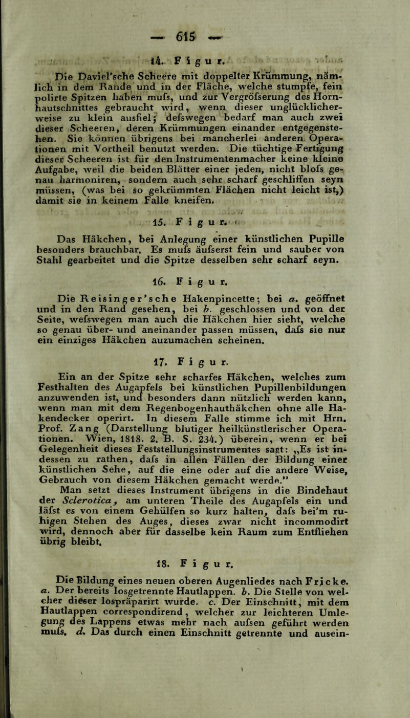 14. Figur. Die Daviel’sche Scheere mit doppelter Krümmung, näm¬ lich in dem Rande und in der Fläche, welche stumpfe, fein polirte Spitzen haben mufs, und zur Vergröfserung des Horn¬ hautschnittes gebraucht wird, wenn dieser unglücklicher¬ weise zu klein ausfiel j defswegen bedarf man auch zwei dieser Scheeren, deren Krümmungen einander entgegenste¬ hen. Sie können übrigens bei mancherlei anderen Opera¬ tionen mit Vortheil benutzt werden. Die tüchtige Fertigung dieser Scheeren ist für den Instrumentenmacher keine kleine Aufgabe, weil die beiden Blätter einer jeden, nicht blofs ge¬ nau harmoniren, sondern auch sehr scharf geschliffen seyn müssen, (was bei so gekrümmten Flächen nicht leicht ist,) damit sie in keinem Falle kneifen. 15. Figur.« Das Häkchen, bei Anlegung einer künstlichen Pupille besonders brauchbar. Es mufs äufserst fein und sauber von Stahl gearbeitet und die Spitze desselben sehr scharf 6eyn. 16. Figur. Die Reisinger’sche Hakenpincette; bei a. geöffnet und in den Rand gesehen, bei b. geschlossen und von der Seite, wefswegen man auch die Häkchen hier sieht, welche so genau über- und aneinander passen müssen, dafs sie nur ein einziges Häkchen auzumachen scheinen. 17. Figur. Ein an der Spitze 6ehr scharfes Häkchen, welches zum Festhalten des Augapfels bei künstlichen Pupillenbildungen anzuwenden ist, und besonders dann nützlich werden kann, wenn man mit dem Regenbogenhauthäkchen ohne alle Ha¬ kendecker operirt. In diesem Falle stimme ich mit Hrn. Prof. Zang (Darstellung blutiger heilkünstlerischer Opera¬ tionen. Wien, 1818. 2. B. S. 234.) überein, wenn er bei Gelegenheit dieses Feststellungsinstrumentes sagt: ,,Es ist in¬ dessen zu rathen, dafs in allen Fällen der Bildung einer künstlichen Sehe, auf die eine oder auf die andere Weise, Gebrauch von diesem Häkchen gemacht werde.” Man setzt dieses Instrument übrigens in die Bindehaut der Sclerotica, am unteren Theile des Augapfels ein und läfst es von einem Gehülfen so kurz halten, dafs bei’m ru¬ higen Stehen des Auges, dieses zwar nicht incoinmodirt wird, dennoch aber für dasselbe kein Raum zum Entfliehen übrig bleibt. 18. Figur. Die Bildung eines neuen oberen Augenliedes nach Fricke. a.. Der bereits losgetrennte Hautlappen, b. Die Stelle von wel¬ cher dieser lospräparirt wurde, c. Der Einschnitt, mit dem Hautlappen correspondirend, welcher zur leichteren Umle¬ gung des Lappens etwas mehr nach aufsen geführt werden mufs, d. Das durch einen Einschnitt getrennte und ausein-