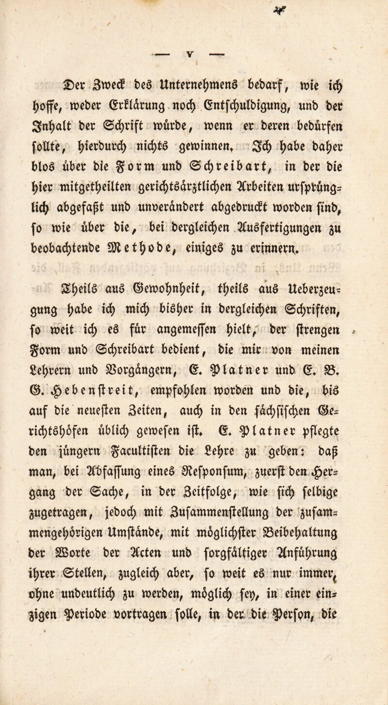 £)er SroecE bed Unternehmend bebarf, mie ich hoffe, weber grfldrung norf) gntfchulbigung, unb ber Snhalt ber Schrift mürbe, menn er beren bebürfen follte, hterburd) nichts gewinnen* 3>ch ha^c bnhet: blöd über bie gorm unb Schreibart, in ber bie hier mitgetheitten gerichtdar^tlichen Arbeiten urfprüng- lieh abgefapt unb unoerdnbert abgebrüht worben ftnb, fo wie über bie ^ bei bergletd^en Ausfertigungen gu beoba<J)tenbe 9R et höbe, einiges ju erinnern* &heil$ emd ©emohnheif, theild aud Ueberjeu- gung ha^e i$ mich bitytt in begleichen Schriften, fo weit ich ffa angemeffen hielt, ber ftrengen gorrn unb Schreibart bebient, bie mir oon meinen fiehrern unb Vorgängern, g* §)latner unb g* V* ©♦ $ ebener eit, empfohlen worben unb bie, bid auf bie neuejien Seiten, auch in ben fdchftfchen ©e- richtdhofen üblich gewefen ift* g* $>latner pflegte ben jüngern fjacultiften bie Sehre $u geben: bap man, bei Äfcfajfung eined Stefponfum, ^uerjl ben Her- gang ber Sad>e, in ber Seitfolge, wie ftd> felbige ^getragen, jeboch mit SufammenfteUung ber &ufams mengehörigen Umftdnbe, mit mogti<^>fter ^Beibehaltung ber Sßorte ber 3Ccten unb forgfdltiger Anführung ihrer Stellen, &uglei<h aber, fo weit ed nur immer( ohne unbeutlich werben, möglich fep, in einer ein* jigen speriobe oortragen fotle, in ber. bie $Perfpn, bie