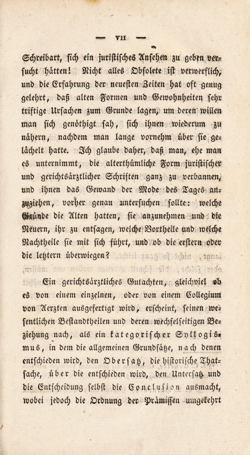 mt, ftd) ein jurijiifdje^ 3CnfeI>cn ju gebende? fud)t Ratten! 9tid)t alles Sbfotete ifi oermerflid), unb bie (Erfahrung ber neuejten Seiten I;at oft genug geteert, bap alten Sormen unb ®emol;ntyeiten fetjr triftige Urfad)en ^um ©runbe lagen, um beren mllen man ftd) genötigt fal), ftd) il)nen mieberum gu nd^ern, nacfybem man lange oornefjm über fte ge? lächelt fjatte. 3d) glaube bal;er, bap man, etye man eS unternimmt, bie altertt>ümlic^e gorm jurijiifdjer unb gericfytSdrjtlicfyer ©c^rtften gan$ ^u oerbannen, unb it>nen baS ©emanb ber SKobe beS £ageS an? Ipe^en, oortjer genau unterfudjen follte: meld)e ©mnnbe bie TClten l;atfen, fte an^une^men unb bie Steuern, it>r 5« entfagen, meldje SSortyeile unb meld)e Stad)tbeile fte mit ftd) füt>rt, unb ob bie erftern ober bie letztem übermtegen? . 7 er (Sin gevid)t$äv$tlid)e§ ®uiad)ten, gteid)Oiel olb e§ von einem einzelnen, ober oon einem Kollegium oon ^ter^ten auSgefertigt mirb, erfcfyeint, feinen me? (entließen S3eftant>tt>eilen unb bereu mecbfelfeitigen S5e? gtel)ung nad), als ein iategorifefy er SpllogiS* *>• mu$, in bem bie allgemeinen ©runbfa|e, nad) benen entfd)ieben mirb, ben Öberfa|, bie btJiorifd)e ZfyaU fad)e, über bie entfliehen mirb, ben ttnterfa^ unb bie ©ntfcfyeibung felbft bie (Sone tu f i 0 n auSmad)t, mobei jebod) bie £>rbnung ber ^rdmijfen umgefefjrt