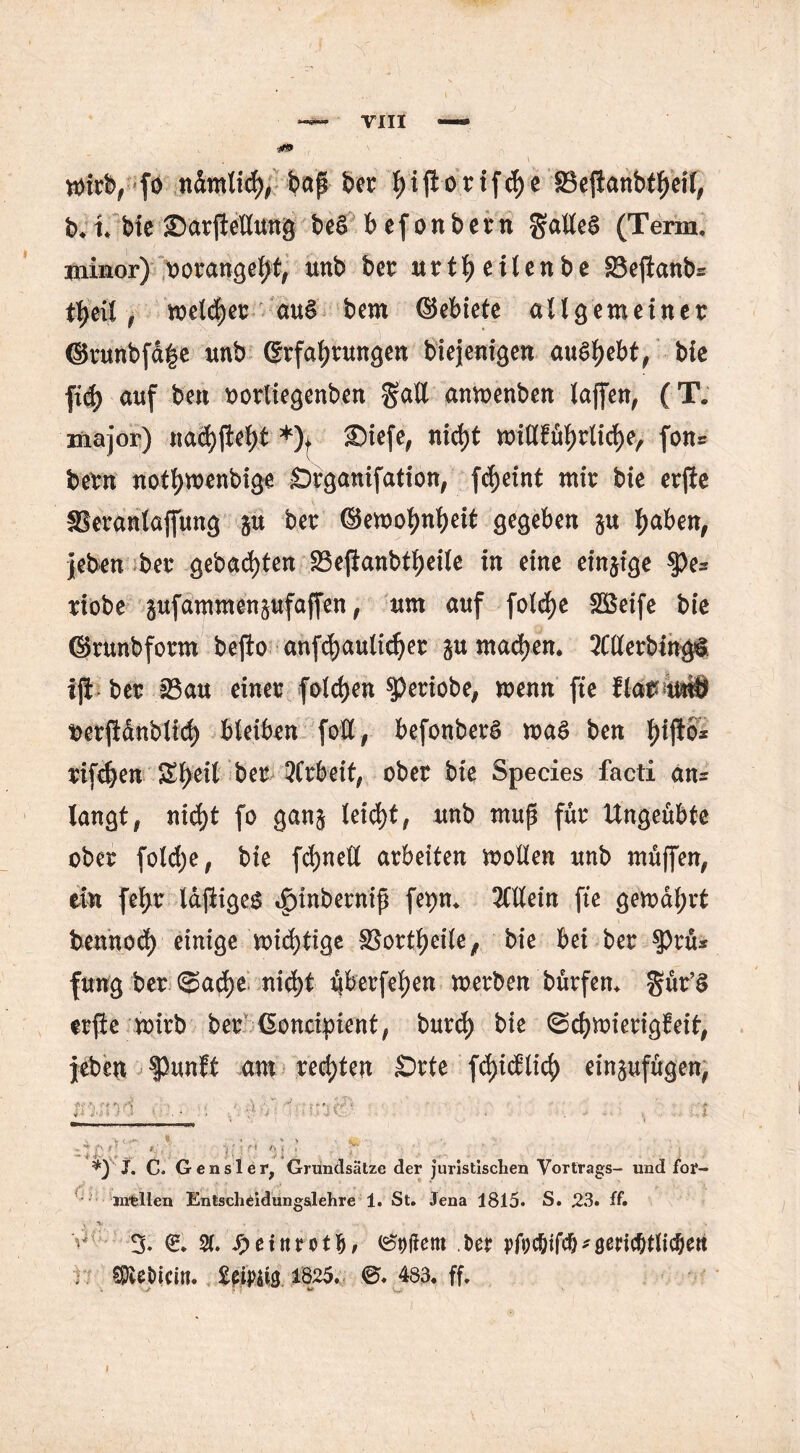 mieb, fo ndmlid), &ctp ber pftorifcfje SSejianbttyeil, b, t, bte Sarftellung be6 befonbern Falles (Term, minor) rorangelt, tmb ber uvtfy eilen be SSeftanb^ ttyxi $ meldjer au§ bern ©ebiete allgemeiner ©runbfd|e unb Erfahrungen biejenigen au£$el>t,bie fiefc auf beit oorliegenben $all anmenben laffen, (T. major) nacf)jief>t *)t SDiefe, ntd)t millfül)rlid)eA fon* bern not^menbige -Organifation, fcfjeint mir bie erjie Skrünlajfung gu ber ©emohnheit gegeben gu haben, jeben ber gebauten 23ejianbtheile in eine eingige $>es riobe gufammengufaffen, um auf fold)e Sßeife bie ©runbform bejio anfchaulidjer gu machen. Merbingi iji ber 23au einer folgen $)eriobe, menn fte flarWö berjidnbli^ bleiben fotty befonberS ma$ ben ^ijloi rifdjen £l>eil ber 5frbeit; ober bie Species facti an= kngt# nicht fo gang leicht, unb mup für Ungeübte ober foldje, bie fd)nell arbeiten moHen unb muffen, ein fe^r IdjiigeS ^inbernip fepn, Mein fte gemdf;rt bennod) einige mistige SBortheile, bie bei ber $Prü* fung ber @ad)e nid)t ijberfehen merben bürfen, gür’£ erfte mirb ber ßoncipient, burd) bie (Schwierigkeit, jeben punft am rechten £>rte fdjicf lieh eingufügen, J. Co Gensler, Grundsätze der juristischen Vortrags- und for- mellen Entschtidungslehre 1. St. Jena 1815. S. 23. ff. V , . > % e. 2(. ^einrotb/ Eltern Mt ; ^eöicin. £^13 1825. ©. 483. ff.