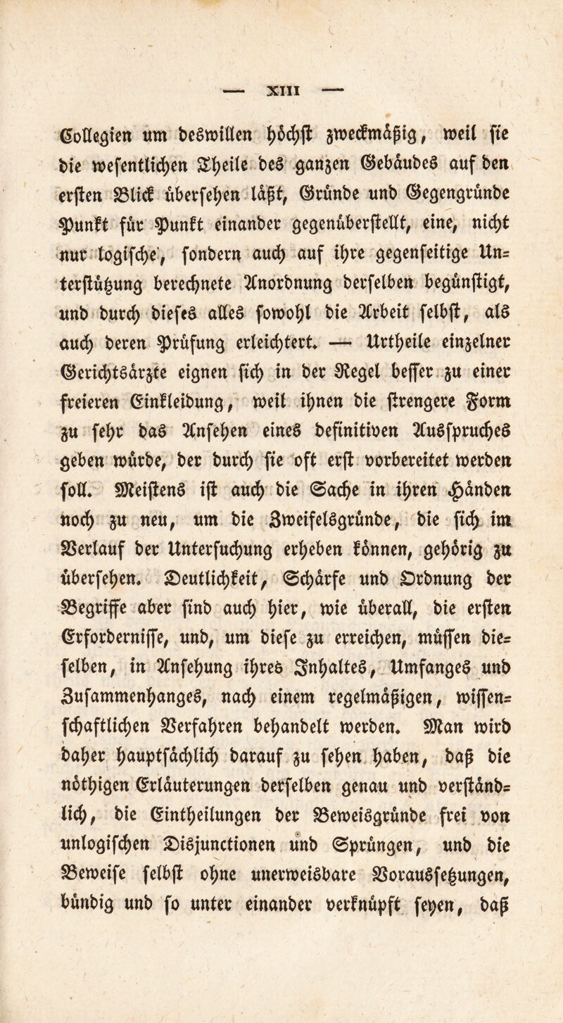 EoHegien um beSmillen aroetfmdßig, mil fte bie mefentlichen Steile beS ganjen ©ebaubeS auf ben erjiert S3li<£ überfein laßt, ©rünbe unb ©egengrünbe tymft für tyunU einanber gegenüberpellt, eine, nirf>t nur togiphe', fonbent aud) auf ihre gegenfeitige Un= terßü|ung berechnete JCnorbnung berfelben begünpigt, unb burd) biefeS alles fomohl bie 2Crbeit felbp, als aud) beren Prüfung erleichtert — Urteile einzelner ©eri<htsdr§te eignen fid) in ber Siegel beffer &u einer freieren Einreibung, weil ihnen bie prengere ^orot gu fehr baS 2Cnfehen eines beftnitioen SCuSfprucheS geben mürbe, ber burd) fte oft erp vorbereitet merben folt SÄeiPenS ip auch bie (Sache in ihren «£)dnben noch ju neu, um bie SmeifelSgrünbe, bie ftch im SSerlauf ber Unterfudjung erheben fonnen, gehörig ju überfehem £)eutlid)feit, (Scharfe unb SDrbnung ber ^Begriffe aber pnb auch tyw, mie überall, bie erpen Grforberniffe, unb, um biefe erreichen, ntüffen hier felben, in 2Cnfehung ihres SnhalteS, UmfangeS unb SufammenhangeS, nach einem regelmäßigen, miffenr fdjaftlichen Verfahren behanbelt merbem SRan mirb V ' * baher hnuptfdchlich barauf fehen h<*hen, baß bie nötigen Erläuterungen berfelben genau unb oerpdnb= lieh, bie Einteilungen ber SSemeiSgrünbe frei uon unlogiphen £)iSjunctionen unb (Sprüngen, unb bie SSemeife felbp ohne uitermeiSbare §3orauSfe|ungen, bünbig unb fo unter einanber oerfnüpft fepen, baß