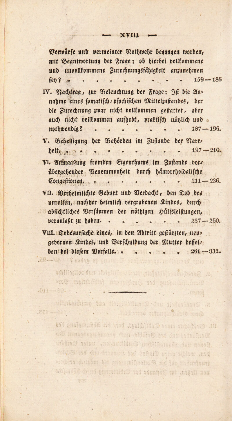 XYIl* Vorwiirfe uttb vermeinter Vothmebr begangen ttJorbcnr mit Beantwortung bet grage: ob hierbei vollfommene unb unvoUfommene SurechnungSfa'bigfeit anjunebmett fetj? * . • * . . . . . 159 —186 IV. Nachtrag, $ur Beleuchtung her $rage: 3ff bie Sin* «ahme eines fomatifcb*bf»>cbifcbett Sföittelsuffanbes, ber bie Zurechnung jwar nicht vollkommen gebattet, aber auch nicht vollkommen aufbebt, praftifch tiuijlich unb itetbmenbig? ® « e * ® ® 187—196. V. Behelligung ber Beborben im Zujfanbe ber 9?arr* Beit. » .i>* 197——210* '• U J = ■ VI. Mnaafuutg fremben ©igentbums tm Zujlanbe vor* flbergebenber Benommenheit bureb h^morrhoibalifche , •; •< €ongefnoitß^ 211 — 236* vil Verheimlichte ©eburt unb Verbucht, ben >tob be$ unreifen, nachher heimlich vergrabenen Äinbes, burch abficbtlicheS Verfa'umen ber notbigett JpiilfSleijiungen, veranlagt |u haben. . 237 — 260* Viii. »tobesur fache eines, in ben Abtritt geflurjten, neu* gebornen ßitibel, unb Verfcbulbung ber Butter befiel* ben bei biefem Vorfälle. « , • « * 261— 332. > i :